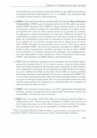 Capítulo 6. Programación de bases
de datos
incorporado que se encuentran insertadas dentro de una aplicación escrita en
un lenguaje principal (típicamente C, C++ o COBOL). Las sentencias SQL
se pueden ejecutar estática o dinámicamente.
IODBC: Microsoft desarrolló una interfaz SQL denominada Open Database
Connectivity (ODBC) para los sistemas operativos de Microsoft. Los contro-
ladores ODBC especícos de la BBDD se cargan dinámicamente en el tiempo
de ejecución, mediante un gestor de controladores basado en la fuente de da-
tos (nombre de la base dedatos) proporcionadaen la petición de conexión.
La aplicación se enlaza directamente con una única biblioteca del gestor de
controladores, en lugar de con la biblioteca de cada motor de basede datos. El
gestor de controladores media entre las llamadas de función de la aplicación
en el momento de la ejecución y asegura que estas se dirijan hasta el contro-
lador ODBC adecuado que sea especíco para el motor. Dado que el gestor
del controlador ODBC solo conoce las funciones especícas de ODBC, no se
podrá acceder a las funciones especícas del motor de base de datos. ODBC
no está limitado a los sistemas operativos de Microsoft; otras implementacio-
nes están disponibles en varias plataformas. Para el desarrollo de aplicaciones
ODBC, debeinstalarse unODBC SoftwareDevelopment Kitl.
ICLI: Call Level Interface (intefaz a nivel de llamada). Es una interfaz de pro-
gramación de aplicaciones C y C++ para el acceso a bases de datos relacio-
nales, que utiliza llamadas de función para pasar sentencias deSQL dinámico
como argumentos de función. Es una alternativa al SQL dinámico incorpora-
do, pero a diferencia de SQL incorporado, CLI de DB2 no necesita variables
del sistema principal o precompilador. Se basa enla especicación ODBC 3,51
y en la Norma Internacional para SQL /CLI. Estas especicaciones se escogie-
ron como la base para proporcionar una curva de aprendizaje más corta para
aquellos programadores de aplicaciones, ya familiarizados con cualquiera de
estas interfaces de bases de datos.
u JDBC: Java Database Connectivity es un API (Applications Programming
Interface, interfaz de programación de aplicaciones) que permite enviar sen-
tencias SQL a una base de datos relacional.
ISQLJ: Es un estándar ANSI SQL-1999 para incorporar sentencias SQL en
código fuente Java. Proporciona una alternativa al JDBC para el acceso a
datos desde Java tanto en el lado cliente como en el lado servidor. Un código
fuente SQLJ es más breve que su equivalente en código fuente JDBC.
lPara la plataforma Windows, el SDK de ODBC es parte del SDK de Microsoft Data Access
Components (MDAC),disponible paradescarga en
httpz/ /mm.microsoft .com/data.
233
 