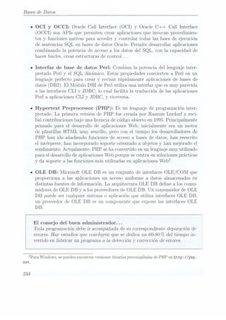 Bases de Datos
n OCI y
OCCI: Oracle Call Interface (OCI) y Oracle C++ Call Interface
(OCCI) son APIs
que permiten crear aplicaciones que invocan procedimien-
tos y funciones nativas para acceder y controlar todas las fases de ejecución
de sentencias SQL en bases dedatos Oracle. Permite desarrollar aplicaciones
combinando la potencia de acceso a los datos del SQL, con la capacidad de
hacer bucles, crear estructuras de control. ..
Interfaz de base de datos Perl: Combina la potencia del lenguaje inter-
pretado Perl y el SQL dinámico. Estas propiedades convierten a Perl en un
lenguaje perfecto para crear y revisar rápidamente aplicaciones de bases de
datos (DB2). El Módulo DBI de Perl utiliza una interfaz que es muy parecida
a las interfaces CLI y JDBC, lo cual facilita la traducción de las aplicaciones
Perl a aplicaciones CLI y JDBC, y viceversa.
Hypertext Preprocessor (PHP): Es un lenguaje de programacióninter-
pretado. La primera versión de PHP fue creada por Rasmus Lerdorf y reci-
bió contribuciones bajo una licencia de código abierto en 1995.Principalmente
pensado para el desarrollo de aplicaciones Web, inicialmente era un motor
de plantillas HTML muy sencillo, pero con el tiempo los desarrolladores de
PHP
han ido añadiendo funciones de acceso a bases de datos, han reescrito
el intérprete, han incorporado soporte orientado a objetos y han mejorado el
rendimiento. Actualmente, PHP
se ha convertido en un lenguaje muy utilizado
para el desarrollo de aplicaciones Web porque se centra en soluciones prácticas
y da soporte alas funcionesmás utilizadasen aplicaciones
Web?
OLE DB: Microsoft OLE DB es un conjunto de interfacesOLE/ COM que
proporciona a las aplicaciones un acceso uniforme a datos almacenados en
distintas fuentes de información. La arquitectura OLE DB dene a los consu-
midores de OLE DB y a los proveedoresde OLE DB. Un consumidor de OLE
DB puede ser cualquier sistema o aplicación que utiliza interfaces OLE DB:
un proveedor de OLE DB es un componente que expone las interfaces OLE
DB.
El consejo del buen administrador. . .
Toda programación debe ir acompañada de su correspondiente depuración de
errores. Hayestudios queconcluyen quese dedicaun 60-80%
del tiempo in-
vertido en fabricar un programa a 1a deteccióny corrección de errores.
¿Para Windows,
se pueden
encontrar versiones
binarias precompiladas
de PHPen http: //php.
net.
234
 