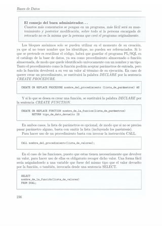 Bases de Datos
El consejo del buen administrador. . .
Cuantos más comentarios se pongan en un programa, más fácil será su man-
tenimiento y posterior modicación, sobre todo si 1a persona encargada de
retocarlo no esla misma que la persona que creó el programa originalmente.
Los bloques anónimos solo se pueden utilizar en el momento de su creación.
ya que al no tener nombre que los identique, no pueden ser referenciados. Si lo
que se pretende es reutilizar el código, habrá que guardar el programa PL/ SQL en
el catálogo de la base de datos, ya sea como procedimiento almacenado o función
almacenada, de modo que quedeidenticado unívocamente con un nombre
y un tipo.
Tanto el procedimiento como la función podrán aceptar parámetros de entrada, pero
solo la función devolverá a su vez un valor al término de su ejecución. En caso de
querer crear un procedimiento, se sustituirá la palabra DECLARE por la sentencia
CREATE PROCED
URE.
CREATE
UR REPLACE PROCEDURE
nombre_de1_procedimiento (lista_de_parámetros) AS
Y si lo que sedeseaescrear una función, sesustituirá la palabra DECLARE por
la sentencia
CREATE F UN CTI ON.
CREATE
DR REPLACEFUNCTIÜNnombre_de_la_funcion(1ista_de_parámetros)
RETURNtipo_de_dato_devuelto IS
En ambos casos,la lista de parámetros esopcional, de modo que si no seprecisa
pasarparámetro alguno,bastacon omitir la lista (incluyendolos paréntesis).
Para hacer uso de un procedimiento basta con invocar la instrucción CALL.
CALL nombre_de1_procedimiento(lista_de_va1ores);
En el caso de las funciones, puesto que estastienen necesariamenteque devolver
un valor, para hacer uso de ellas es obligatorio recoger dicho valor. Una forma fácil
sería asignándoselo a una variable que fuese del mismo tipo que el valor devuelto
por la función, o también. invocarla desdeuna sentencia SELECT.
SELECT
nombre_de_1a_función(1ista_de_va1ores)
FROM
DUAL;
236
 