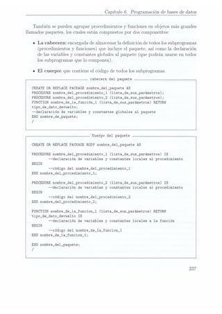 Capítulo 6. Programación de bases dedatos
También se pueden agrupar procedimientos y funciones en objetos más grandes
llamados paquetes, los cuales están compuestos por dos componentes:
ILa cabecera: encargada de almacenar la denición de todos los subprogramas
(procedimientos yfunciones) queincluye el paquete, asícomo la declaración
de las variables y constantes globales al paquete (que podrán usarse en todos
los subprogramas que lo componen).
I El
cuerpo: que contiene el código de todos los subprogramas.
cabecera del paquete
CREATE DR REPLACE
PACKAGE nombre_de1_paquete AS
PROCEDURE
nombre_de1_procedimiento_1 (1ista_de_sus_parámetros);
PROCEDURE
nombre_de1_procedimiento_2 (lista_de_sus_parámetros);
FUNCTION nombre_de_1a_función_1 (1ista_de_sus_parámetros) RETURN
tipo_de_dato_devue1to;
--declaración de variables y constantes globales al paquete
END nombre_de_paquete;
/
Cuerpo del paquete
CREATE OR REPLACE PACKAGE BODY
nombre_del_paquete AS
PRÜCEDURE
nombre_del_procedimiento_1 (lista_de_sus_parámetros) IS
--declaración de variables y constantes locales al procedimiento
BEGIN
--código del nombre_del_procedimiento_1
END nombre_de1_procedimiento_1;
PRÜCEDURE
nombre_del_procedimiento_2 (lista_de_sus_parámetros) IS
--declaración de variables y constantes locales al procedimiento
BEGIN
--código del nombre_de1_procedimiento_2
END nombre_del_procedimiento_2;
FUNCTION nombre_de_la_funcion_1 (lista_de_sus_parámetros) RETURN
tipo_de_dato_devue1to IS
--declaración de variables y constantes locales a la función
BEGIN
--código
del nombre_de_1a_funcion_1
END nombre_de_la_funcion_1;
END nombre_del_paquete;
/
237
 