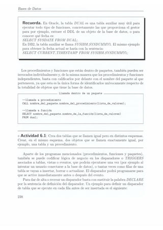 Bases
de Datos
Recuerda. En Oracle, latabla DUAL es unatabla auxiliarmuy útil para
ejecutar todo tipo de funciones. Concretamente las que proporciona el gestor
para por ejemplo, extraer el DDL de un objeto de la base de datos, o para
conocer qué fecha es:
SELECT SYSDATE FROM
DUAL;
En DB2, la tabla auxiliar se llama S
YSIBALS YSD UMMYl. El mismo ejemplo
para obtener la fecha actual se haría con la sentencia:
SELECT CURRENT. TIMESTAAÍP FROM
SYSIBALSYSD UMMYI;
Los procedimientos y funciones que están dentro de paquetes, también pueden ser
invocados individualmente y, de la misma manera que los procedimientos y funciones
independientes, basta con calicarlos por delante con el nombre del paquete al que
pertenecen, ya que esta es la.única forma de identicarlos unívocamente respecto de
la totalidad de objetos que tiene la base de datos.
Llamada dentro de un paquete
--llamada a procedimiento
CALL nombre_de1_paquete.nombre_de1_procedimiento(1ista_de_va1ores);
--llamada a función
SELECT nombre_del_paquete.nombre_de_1a_función(1ista_de_va1ores)
FROM dual;
<>
Actividad 6.1: Creados tablas
que se
llamen igual
pero en
distintos esquemas.
Crear, en el mismo esquema. dos objetos que se llamen exactamente igual, por
ejemplo, una tabla y un procedimiento.
Aparte de los programas mencionados (procedimientos, funciones y paquetes).
también se puede codicar lógica de negocio en los dispara.dores o TRIGGERS
asociados a tablas, vistas o eventos. que podrán ejecutarse una.vez (por ejemplo al
intentar un usuario conectarse a la base de datos). o tantas veces como las de una
tabla se vayan a insertar, borrar o actualizar. El disparador podrá programarse para
que se active inmediatamente antes o después del evento.
Para dar de alta o recrear un disparador basta con sustituir la palabra DECLARE
por la sentencia de denición del disparador. Un ejemplo para denir un disparador
de tabla que se ejecute en cada la antes de ser insertada. es el siguiente:
238
 