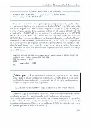 Capítulo 6. Programación de bases dedatos
Creación o recreación de un disparador
CREATE DR REPLACE TRIGGER
nombre_de1_disparador BEFORE INSERT
DN nombre_de_1a_tab1a FOR EACH RÜW
En
ese caso, elmomento enel quese ejecutael disparadoresBEFORE
(antes),
y el evento que lo dispara es la instrucción DML INSERT
(inserción en la tabla
destino del disparador). Otro momento de ejecución podría ser AFTER
(después),
y otros eventos, además de la inserción, podrían ser el borrado (DELE TE)
y la
actualización (UPDATE OF
lista_de_columnas), o inclusovarios ala vez (INSERT
OR DELETE
OR UPDATE).
Además. también se podría añadir una condición
(WHEN
Por ejemplo, sepodría crearun disparadorllamado actualizaSueldoMini-
mo denido antes (BEFORE)
de la actualización (UPDATE OF)
del campo sueldo
de la tabla nominas del esquema contratados. que se activara solo cuando se cum-
pliese la condición de que el valor del campo que se quiere actualizar fuese menor
de 1000 euros, de modo que impidiese que se pudieran asignar sueldos por debajo
de los 1000 euros.
CREATE
OR REPLACE TRIGGER contratados.actua1izaSue1doMinimo BEFORE
UPDATE OF
sueldo ON
contratados.nominas FOR EACH ROW
WHEN (new.sue1do < 1000)
BEGIN
:new.sue1do := 1000;
END;
/
¿Sabías que .. . 7
Se puede denir más deun disparador
para lamisma
tabla y para la misma combinación de momento y evento, pero el orden en el
que Oracle los ejecutará.será indeterminado. por ello es mejor opción agrupar
la lógica de negocio en un solo disparador.
DB2, en cambio, los ejecutaría según el orden en el que fueron creados.
Dentro de la programación del disparador, :old.nombre_del_campo haráreferen-
cia al valor antiguo del campo llamado nombre_del_campo.mientras que
:new.nombre_del_campo seráel nuevo valor que pretende asignársele al campo lla-
mado nombre_del_campo,pudiendo este valor new ser modicado en el bloque de
ejecución del disparador. Nótese que en la cláusula WHEN.
las variables :old y mew
no deben ir precedidas de los dos puntos (z).
239
 