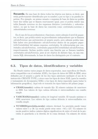 Bases de Datos
Recuerda. En una base
de datos
todos losobjetos son
únicos, es
decir, que
estan perfectamente identicados por su nombre y por su tipo y no pueden re-
petirse. Por ejemplo. un mismo usuario o esquemade basede datos no podría
tener dos tablas que se llamen exactamente igual. pero sí podría existir una
tabla llamada nominas en dos esquemas distintos (contratados y subcontra-
tados), ya que la base de datos las conocería comocontratadosnominas y
subcontmtadosmominas.
En el caso delos procedimientos y funciones, existe ademásel nivel de paque-
tes, esdecir, que podría existir un procedimiento independiente que se llamara
calculaNominas que perteneciera al usuario pepito, pero además podría tam-
bién haber otro procedimiento calculaNominas dentro de un paquete paque-
teDeContabilidad del mismo esquema contratados. Se referenciarían por con-
tratadoscalculaNominas, contratadospaqueteDeContabilidad.calculaNominas,
respectivamente. Incluso podría existir una función que se llamara también
contratados. calculaNominas, pues al ser objetos de distinto tipo, en una sen-
tencia SQL determinada, la base de datos los distinguiría por el contexto.
6.3. Tipos de datos, identicadores y variables
En Oracle existen varios juegos de datos soportados, unos especícos de Oracle.
otros compatibles con el estándar ANSI y los tipos de datos del DB2 de IBM, otros
denidos por el usuario a partir de los dos tipos anteriores mediante el uso de la
instrucción CREA TE TYPE, y otros como los tipos de datos XML (para la consulta
y tratamiento de documentosXML) o los tipos de datosespa.ciales (para
tratar la
información geográca). Aquí solo se tratarán los tipos básicos del primer juego:
ICHAR(tamaño): cadena detamaño jo. El número máximo de caracteres
es 2000. Los valores de tipo cadena deberán ir entrecomillados con comilla
simple.
IVARCHAR2(tamaño): cadena delongitud variable. El tamaño máximo es
4000 caracteres. Los valores de tipo cadena deberán ir entrecomillados con
comilla simple.
INUMBER(precisión,escala): número decimal.La precisión puede tomar
valores entre 1 y 38. La escala puede estar entre 84 y 127. Un número de
escala positivo indica cuántos dígitos signicativos de entre el total de la pre-
cisión se guardarán a la derecha de la coma decimal. Un número de escala
240
 