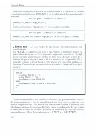 Bases de Datos
Basándose en estos tipos de datos, se podrá proceder a la definición de variables
y constantes en los bloques DECLARE. y en la denición de los procedimientos y
funciones.
Sintaxis para la definición de variables.
nombre_de_la_variable tipo_de_dato ;
o
nombre_de_1a_variab1e tipo_de_dato := va1or_de_inicia1ización;
Sintaxis para la definición de constantes
nombre_de_la_constante CONSTANT tipo_de_dato := va1or_de_inicia1ización;
¿Sabías que . . . ?
Los valores de
tipo cadena
van entrecomillados
con
comilla simple.
En PL/SQL, la asignación del valor a una variable o constante siempreva
precedida de los signos :=. En la asignación u operación con valores, PL /SQL
puede convertir implícitamente el tipo de dato para adecuarlo al tipo de la
variable al que se asigna el valor o al tipo necesario en la operación. En el
siguiente ejemplo, se puede hacer la resta gracias a la conversión implícita de
los meses.En casode quelos mesestuvieran alguna letra, la opera.ción arro
j aria
un error.
DECLARE
mesInicio
CHAR(2) :=
6;
mesFin CHAR(2) := '10;
mesesTranscurridos NUMBER(2);
BEGIN
mesesTranscurridos
:= mesFin
-meslnicio;
END;
/
Cuando sedesee declararuna variable con el mismo tipo que otra variable conocida
del mismo programa o el tipo de una columna de una tabla concreta. o incluso como
una la. completa de una tabla, existen dos atributos que facilitan la denición y cor.
ello el mantenimiento del programa PL /SQL. ya que la modicación del tipo original
se extenderá. al resto de variables derivadas sin necesidad de tener que cambiar
ninguna línea de código. Esos atributos son el %
TYPE y el %ROWTYPE.
 
