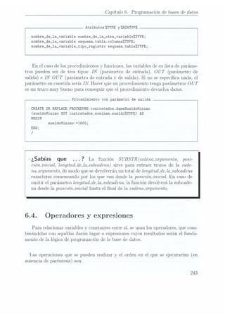 Capítulo 6. Programación de bases dedatos
Atributos%TYPE y%ROWTYPE
nombre_de_1a_variab1e nombre_de_1a_otra_variableZTYPE;
nombre_de_1a_variable esquema.tab1a.co1umna%TYPE;
nombre_de_1a_variable_tipo_registro esquema.tab1a%TYPE;
En el caso delos procedimientos y funciones, las variables de su lista de paráme-
tros pueden ser de tres tipos: IN
(parámetro de entrada), OUT (parámetro de
salida) e IN
OUT (parámetro deentrada y de salida). Si no se especica nada, el
parámetro en cuestión sería IN. Hacer que un procedimiento tenga parámetros OUT
es un truco muy bueno para conseguir que el procedimiento devuelva datos.
Procedimiento con parámetro de salida
CREATE OR REPLACE PROCEDURE contratados.dameSue1doMinimo
(sueldoMinimo OUT contratados.nominas.sue1do%TYPE) AS
BEGIN
sue1doMinimo:=1000;
END;
/
¿Sabías que . .. 7
La función SUBSTR(
cadenaxzrgumento, posi-
cióminicial, longitud_de_la_subcadena) sirve para extraer trozos de la cade-
nanrgumento, de modo que se devolveránun total de longitud_de_la_subcadena
caracteres comenzando por los que van desde la posiciónjnicial. En caso de
omitir el parámetro longitud_de_la-subcadena,la función devolverá la subcade-
na desde la posiciónjnicial hasta el nal de la cadencuzrgumento.
6.4. Operadores y expresiones
Para relacionar variables y constantes entre sí. seusan los operadores, que com-
binándolas con aquéllas darán lugar a expresiones cuyosresultados serán el funda-
mento de la lógica de programación de la base de datos.
Las operaciones que se pueden realizar y el orden en el que se ejecutarían (en
ausencia de paréntesis) son:
243
 