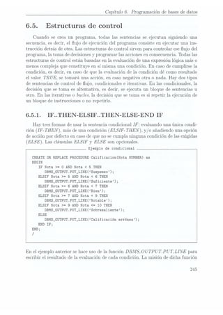 Capítulo 6. Programación de bases dedatos
6.5. Estructuras de control
Cuando se crea. un programa, todas las sentencias se ejecutan siguiendo una
secuencia, esdecir, el ujo de ejecución del programa Consiste en ejecutar una ins-
trucción detrás de otra. Las estructuras de control sirven para controlar ese ujo del
programa, la toma de decisiones yprogramar las acciones enconsecuencia. Todaslas
estructuras de control están basadas enla evaluación de una expresión lógica más o
menos compleja que constituye en sí misma una condición. En caso de cumplirse la
condición, es decir, en caso de que la evaluación de la condición dé como resultado
el valor TR
UE, se tomará una acción, en caso negativo otra o nada. Hay dos tipos
de sentencias de control de ujo, condicionales e iterativas. En las condicionales, la
decisión que se toma es alternativa, es decir, se ejecuta un bloque de sentencias u
otro. En las iterativas o bucles, la decisión que se toma es si repetir la ejecución de
un bloque de instrucciones o no repetirlo.
6.5.1. IF..THEN-ELSIF..THEN-ELSE-END IF
Hay tres formas de usar la sentencia condicional IF: evaluando una única condi-
ción (IF-THEN
), más deuna condición(ELSIF- THEN), y/o añadiendouna opción
de acción por defecto en casode que no se cumpla ninguna condición de las exigidas
(ELSE Las cláusulas ELSIF
y ELSE son opcionales.
Ejemplo de condicional
CREATE OR REPLACE PROCEDURE Calificacion(Nota NUMBER) as
BEGIN
IF
Nota >=
0
AND
Nota
<5
THEN
DBMS_0UTPUT.PUT_LINE(Suspenso);
ELSIF Nota >= 5 AND Nota < 6
THEN
DBMS_0UTPUT.PUT_LINE(Suficiente);
ELSIF Nota >= 6 AND Nota <
7 THEN
DBMS_ÜUTPUT.PUT_LINE(Bien);
ELSIF Nota >= 7 AND Nota <
9 THEN
DBMS_0UTPUT.PUT_LINE(Notable);
ELSIF Nota >= 9
AND Nota <= 10 THEN
DBMS_0UTPUT.PUT_LINE(Sobresa1iente);
ELSE
DBMS_0UTPUT.PUT_LINE(Ca1ificación
errónea);
END
IF;
END;
/
En el ejemplo anterior se haceuso de la función DBMSLOU
TP U
T.P U
T_LINE para
escribir el resultado de la evaluación de cada condición. La misión de dicha función
 