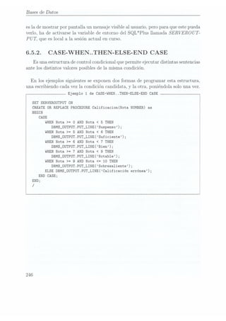 Bases
de Datos
es la de mostrar por pantalla un mensaje visible al usuario, pero para que este pueda
verlo, ha de activarse la variable de entorno del SQL*Plus llamada SERVEROU T-
PU T, que es local a la sesión actual en curso.
6.5.2. CASE-WHEN..THEN-ELSE-END
CASE
Es
una estructura de control condicional que permite ejecutar distintas sentencias
ante los distintos valores posibles de la
misma condición.
En
los ejemplos siguientes se exponen dos formas de programar esta estructura,
una escribiendo cada vez la condición candidata, y la otra, poniéndola solo una vez.
Ejemplo 1 de CASE-WHEN..THEN-ELSE-END
CASE
SET SERVERÜUTPUT DN
CREATE OR REPLACE
PROCEDURE Ca1ificacion(Nota NUMBER) as
BEGIN
CASE
WHEN
Nota
>= O
DBMS_OUTPUT.
WHEN
Nota >= 5
DBMS_OUTPUT.
WHEN
Nota >= 6
DBMS_OUTPUT.
WHEN
Nota >= 7
DBMS_OUTPUT.
WHEN
Nota >= 9
DBMS_OUTPUT.
END CASE;
END;
/
AND Nota < 5 THEN
PUT_LINE(Suspenso);
AND Nota <
6 THEN
PUT_LINE(Suficiente);
AND Nota <
7 THEN
PUT_LINE( Bien); j
AND Nota < 9 THEN
PUT_LINE(Notab1e);i
AND Nota <= 10 THEN
PUT_LINE(Sobresa1iente);
ELSE
DBMS_0UTPUT.PUT_LINE(Calificación errónea);
 