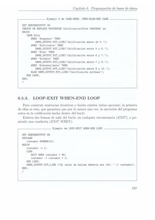 Capítulo 6. Programación de bases dedatos
Ejemplo 2 de CASE-WHEN..THEN-ELSE-END
CASE
SET SERVERDUTPUT ON
CREATE DR
REPLACE PRÜCEDURE Ca1ificacion(Nota VARCHAR) as
BEGIN
CASE
Nota
WHEN
Suspenso THEN
DBMS_0UTPUT.PUT_LINE(Calificación menor
de 5.);
WHEN
Suficiente THEN
DBMS_0UTPUT.PUT_LINE(Calificación entre 5 y 6.);
WHEN
Bien THEN
DBMS_OUTPUT.PUT_LINE(Ca1ificación entre 6 y
7.);
WHEN
Notab1e THEN
DBMS_0UTPUT.PUT_LINE(Ca1ificación entre 7 y 9.);
WHEN
Sobresaliente THEN
DBMS_0UTPUT.PUT_LINE(Ca1ificación entre 9 y 10.);
ELSE
DBMS_DUTPUT.PUT_LINE(Ca1ificación errónea);
END CASE;
END;
/
6.5.3. LOOP-EXIT WHEN-END LOOP
Para construir sentencias iterativas o bucles existen varias opciones, la primera
de ellas es esta, que garantiza que por lo menos una vez, la ejecución del programa
entra en la codicación hecha dentro del bucle.
Existen dosformas desalir del bucle, encualquier circunstancia(EXIT), o po-
níendo unacondición (EXIT WHEN).
Ejemplo de LOOP-EXIT WHEN-END
LOOP
SET SERVEROUTPUT ON
DECLARE
contador NUMBER(3);
BEGIN
contador :=
1;
LOOP
EXIT WHEN
contador > 99;
contador := contador + 1;
END
LOOP;
DBMS_OUTPUT.PUT_LINE (E1 valor de salida deberia ser 100: || contador);
END;
/
 