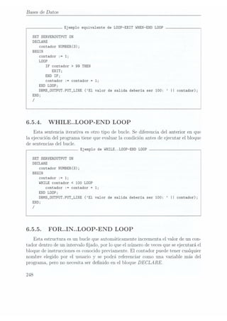 Bases de Datos
Ejemplo equivalente de LOOP-EXIT WHEN-END LÜÜP
SET SERVERÜUTPUT DN
DECLARE
contador
NUMBERCS);
BEGIN
contador
:=1;
LOOP
IFcontador
>
99THEN
EXIT;
END IF;
contador := contador
+ 1;
END LOOP;
DBMS_0UTPUT.PUT_LINE (E1 valor de salida deberia ser 100: II contador);
END;
/
6.5.4. WHILE..LOOP-END LOOP
Esta sentenciaiterativa es otro tipo de
bucle. Se diferencia
del anterior en
que
la ejecución
del programatiene
que evaluar
la condiciónantesde ejecutar
el bloque
de sentencias del
bucle.
Ejemplo de WHILE..LDDP-END LOOP
SET SERVERDUTPUT ON
DECLARE
contador
NUMBER(3);
BEGIN
contador
:=1;
WHILE contador
< 100 LOOP
contador := contador
+ 1;
END LOOP;
DBMS_OUTPUT.PUT_LINE (E1 valor de salida deberia ser 100: II contador);
END;
/
 