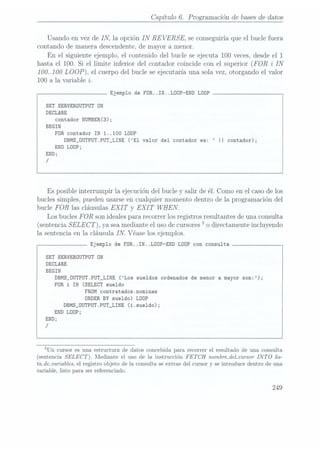 Capítulo 6. Programación de bases
de datos
Usando en vez de IN, la opción IN RE
VERSE, se conseguiríaque el bucle fuera
contando de manera descendente,de mayor a menor.
En el siguiente ejemplo, el contenido del bucle se ejecuta 100 veces,desde el 1
hasta el 100. Si el límite inferior del contador coincide con el superior (FOR z" IN
100..100 LOOP),el cuerpodel buclese ejecutaríauna solavez, otorgandoel valor
100 a la variable i.
Ejemplo de FOR. .IN. .LDOP-END LODP
SET SERVERÜUTPUT ON
DECLARE
contador NUMBER(3);
BEGIN
FOR contador IN
1..100 LOÜP
DBMS_OUTPUT.PUT_LINE (El valor del contador es: II contador);
END LODP;
END;
/
Es posible interrumpir la ejecución del bucle y salir de él. Como en el caso delos
bucles simples, pueden usarseen cualquier momento dentro de la programación del
bucle FOR las cláusulas EXI T
y EXI T
WHEN.
Los bucles FOR son ideales para recorrer los registros resultantes de una consulta
(sentencia SELECT),ya seamediante eluso decursores5
o directamente incluyendo
la sentencia en la cláusula IN. Véase los ejemplos.
Ejemplo de FOR. .IN. ¿DOP-END LOÜP con consulta
SET SERVEROUTPUT ON
DECLARE
BEGIN
DBMS_0UTPUT.PUT_LINE
(Los sueldos
ordenados de
menor a
mayor son:
);
FOR i IN
(SELECT sueldo
FROM contratadosmominas
ORDER
BY sueldo) LÜDP
DBMS_0UTPUT.PUT_LINE (i.sue1do);
END
LDÜP;
END;
/
5Un cursor es una estructura de datos concebidapara recorrer el resultado de una consulta
(sentencia SELECT). Mediante el uso de la instrucción FETCH nombre_del_cursorINTO lis-
ta_de_var¿ables, el
registro objeto de la consulta se extrae del cursor y
se introduce dentro de una
variable, listo para ser referenciado.
 