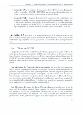 Capítulo 1. Los sistemas de almacenamiento de la información
- Lenguaje DCL: o lenguaje decontrol de datos (Data Control Language).
Incluye comandos (GRANT y REVOKE) que permiten al administrador ges-
tionar el acceso a los datos contenidos en la base de datos.
- Lenguaje TCL: o lenguaje de control de transacciones. El propósito de este
lengua.je es
permitir ejecutar varios comandosde forma simultánea como si fue-
ra un comando atómico o indivisible. Si esposible ejecutar todos los comandos,
se aplica la transacción (COMMIT), y si, en algún paso de la ejecución, sucede
algo inesperado,
se pueden
deshacer todos
los pasosdados (ROLLBACK).
<> Actividad 1.82 Buscaen laWikipedia eltérmino SQLe indicalas revisiones
que ha sufrido el lenguaje a lo largo del tiempo. A continuación, busca el signicado
del término SQL Injection e indica por qué un administrador debe protegersefrente
a él.
1.3.4. Tipos de SGBD
Se puedenclasicar los SGBD de muchas formas, por ejemplo, según lasbases de
datos que gestionan, clasicando los SGBD según traten bases dedatos relacionales,
bases dedatos orientadas a objetos, etc. Puesto que en la actualidad, la mayoría de
los SGBD integran múltiples losóas y tipos de funcionamiento, en este libro se
clasican los de gestoresde basesde datos según sucapacidad y potencia del propio
gestor:
Los Gestores de Bases de Datos omáticas son aquellos que manipulan
bases dedatos pequeñas (omáticas) orientadas a almacenar datos domésticos o de
pequeñas empresas.Incluso estos gestores permiten construir pequeñas aplicaciones
para ayudar a un usuario inexperto a manipular los datos de una base de datos de
forma sencilla e intuitiva. Un ejemplo de un SGBD omático es Microsoft Access,
que poseetanto una interfaz de usuario muy sencilla como un potente lenguaje de
programación (VBA=VisualBasic forAplications) paraofrecer ausuarios avanzados
otras posibilidades de gestión mucho más especícas.
Los Gestores de bases de datos Corporativas son aquellas que tienen la
capacidad de gestionar bases de datos enormes, de grandes o medianas empresas
con una carga de datos y transacciones que requieren un servidor de grandes di-
mensiones (generalmente un Servidor Unix, o un Windows 2OOX Servercon altas
prestaciones). Estos gestores soncapaces demanipular grandes cantidades de datos
17
 
