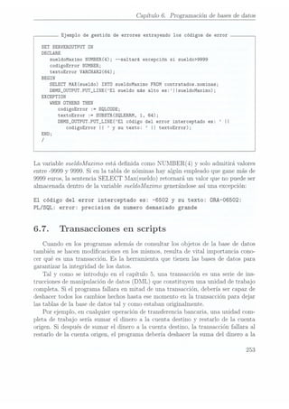 Capítulo 6. Programaciónde basesde datos
Ejemplo de gestión de errores extrayendo los códigos de error
SET SERVEROUTPUT UN
DECLARE
sue1doMaximo
NUMBER(4);
--saltará
excepción
sisueldo>9999
codigoError NUMBER;
textoError VARCHAR2(64);
BEGIN
SELECT
MAX(sue1do)
INTO
sue1doMaximo
FROM
contratados.nominas;
DBMS_0UTPUT.PUT_LINE(E1 sueldo más alto es:|Isue1doMaximo);
EXCEPTIDN
WHEN
ÜTHERS
THEN
codigoError := SQLCDDE;
textoError := SUBSTR(SQLERRM, 1, 64);
DBMS_ÜUTPUT.PUT_LINE(E1código del error interceptado es: II
codigoError
II y su texto: II textoError);
La variable sueldoMazrimo
estádenida comoNUMBER(4)
y soloadmitirá valores
entre
-9999 y 9999. Si en la tabla de nóminashay algún empleadoque ganemás de
9999 euros,la sentencia
SELECT Max(sueldo) retornará un valor que no puedeser
almacenadadentro de la variable sueldoMazimogenerándose
así una excepción:
El código del error interceptado es:
-6502 y su texto: ÜRA-O6502:
PL/SQL: error: precision de numero demasiado grande
6.7. Transacciones en scripts
Cuando en los programasademásde consultarlos objetosde la basede datos
también sehacenmodicaciones en los mismos,resulta de vital importancia cono-
cer qué es una transacción.Es la herramienta que tienen las basesde datos para
garantizar la integridad de losdatos.
Tal
y como se introdujo en el capítulo 5, una transacciónes una seriede ins-
truccionesde manipulaciónde datos (DML) queconstituyenuna unidad de trabajo
completa.Si el programafallara en mitad de una transacción,deberíasercapazde
deshacertodoslos cambioshechoshasta esemomentoen la transacciónpara dejar
lastablas de la basede datostal y comoestabanoriginalmente.
Por ejemplo,en cualquieroperaciónde transferenciabancaria,una unidad com-
pleta de trabajo sería sumar el dinero a la cuenta destinoy restarlo de la cuenta
origen.Si despuésde sumar el dinero a la cuenta destino,la transacciónfallara a1
restarlo de la cuenta origen,el programadebería deshacer1asuma del dinero a la
 