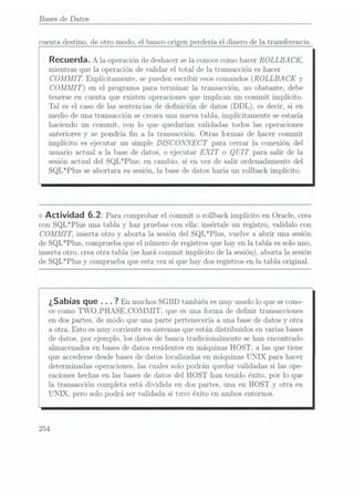 Bases de Datos
cuenta destino, de otro modo. el banco origen perdería el dinero de la transferencia.
Recuerda. A la operación
de deshacer
se laconoce como
hacer ROLLBA
CK,
mientras que la operación de validar el total de la transacción es hacer
COJMMI T.Explícitamente. se pueden escribir esos comandos(ROLLBA CK y
COMMI
T) en el programa para terminar la transacción, no obstante, debe
tenerse en cuenta que existen operaciones que implican un commit implícito.
Tal es el caso de las sentencias de denición de datos (DDL), es decir, si en
medio de una transacción se creara una nueva tabla. implícitamente se estaría
haciendo un commit, con lo que quedarían validadas todos las operaciones
anteriores y se pondría n a la transacción. Otras formas de hacer commit
implícito es ejecutar un simple DISCONNECT para cerrar la conexión del
usuario actual a la base de datos. o ejecutar EXIT o QUIT para salir de la
sesión actual del SQL*Plus: en cambio, si en vez de sa.lir ordenadamente del
SQL*Plus se abortara su sesión, la base de datos haría un rollback implícito.
<> Actividad 5.2: Para comprobar el
commit orollback implícito
en Oracle,
crea
con SQL*Plus una tabla y haz pruebas con ella: insértale un registro, valídalo con
COMMI T, inserta otro y aborta la sesión del SQL*Plus, vuelve a abrir una sesión
de SQL*Plus, comprueba que el número de registros que hay en la tabla. essolo uno.
inserta otro, crea otra tabla (se hará commit implícito de la sesión), aborta la sesión
de SQL*Plus y comprueba que esta vez sí que hay dos registros en la tabla original.
¿Sabías que . . . 7
En muchos SGBD
también es
muy usado
lo quese cono-
ce como TWO_PHASE-COMIIIT. que es una forma de denir transacciones
en dos partes. de modo que una parte pertenecería a una base de datos y otra
a otra. Esto esmuy corriente en sistemasque están distribuidos en varias bases
de datos, por ejemplo. los datos de banca tradicionalmente se han encontrado
almacenados en bases dedatos residentes en máquinas HOST. a las que tiene
que accedersedesde basesde datos localizadas en máquinas UNIX para hacer
determinadas operaciones, las cuales solo podrán quedar validadas si las ope-
raciones hechas en las bases de datos del HOST han tenido éxito, por lo que
la transacción completa está dividida en dos partes, una en HOST y otra en
UNIX, pero solo podrá ser validada si tuvo éxito en ambos entornos.
254
 