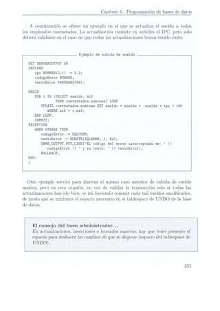 Capitulo 6. Programación de bases dedatos
A continuación se ofrece un ejemplo en el que se actualiza el sueldo a todos
los empleados contratados. La actualización consiste en subirles el IPC, pero solo
deberá validarse en el caso de que todas las actualizaciones hayan tenido éxito.
Ejemplo de subida de sueldo
SET SERVERÜUTPUT ON
DECLARE
ipc
NUMBER(2,1) :=
3.2;
codigoError NUMBER;
textoError VARCHAR2(64);
BEGIN
FOR
i IN(SELECT sueldo,
nif
FROM contratados.nominas) LOOP
UPDATE contratados.nominas SET sueldo =
sueldo + sueldo *ipc /100
WHERE nif =
i.nif;
END LÜOP;
CÜMMIT;
EXCEPTIDN
WHEN ÜTHERS THEN
codigoError :=
SQLCDDE;
textoError := SUBSTR(SQLERRM, 1, 64);
DBMS_0UTPUT.PUT_LINE(E1 código del error interceptado es: II
codigoError II y
su texto: II textoError);
ROLLBACK;
Otro ejemplo servirá para ilustrar el mismo caso anterior de subida de sueldo
masiva, pero en esta ocasión, en vez de validar la transacción solo si todas las
actualizaciones han ido bien, se irá haciendo commit cada mil sueldos modicados,
de modo que se minimice el espacio necesarioen el tablespace de UNDO de la base
de datos.
El consejo del buen administrador. . .
En actualizaciones, inserciones o borrados masivos, hay que tener presente e]
espacio para
deshacer los
cambios de
que sedispone (espacio
del tablespace
de
UNDO).
255
 