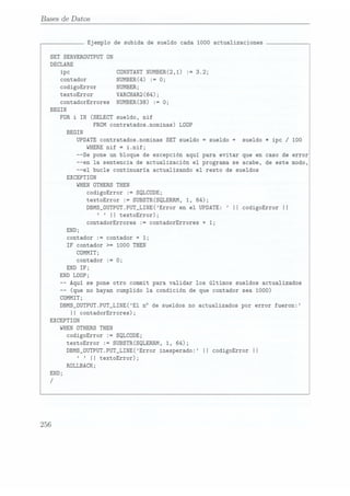 13ases de [Datos
SET
SERVERDUTPUT ON
DECLARE
ipc
contador
codigoError
textoError
contadorErrores
BEGIN
FOR
i IN(SELECT
BEGIN
EXCEPTION
WHEN
DTHERS
1 J
END;
contador
:=
IF contador >=
CDMMIT;
contador
:=
END IF;
END LODP;
-- (que no hayan
Ejemplo de subida de sueldo cada 1000 actualizaciones
FROM contratados.nominas) LDOP
UPDATE contratados.nominas
SET sueldo "
WHERE nif
--Se pone un bloque de excepción aqui para evitar que en caso de error
--en la sentencia de actualización el programa se acabe, de este modo,
--el bucle continuaría actualizando el resto de sueldos
codigoError
textoError
DBMS_DUTPUT.PUT_LINE(Error
en
el
UPDATE:
II codigoError
II
II textoError);
contadorErrores :=
CÜNSTANT NUMBER(2,1) :=
NUMBER(4) := 0;
NUMBER;
VARCHAR2(64);
NUMBER(38)
:=
3.2;
0:
sueldo, nif
sueldo
+ sueldo
* ipc / 100
 
