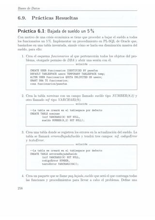 Bases de Datos
6.9. Prácticas Resueltas
Práctica 6.1: Bajada desueldo un5 %
Con motivo de una crisis económica se tiene que proceder a bajar el sueldo a todos
los funcionarios un 5%. Implementar un procedimiento en PL-SQL de Oracle que,
basándose en una tabla inventada, simule cómo se haría esa disminución masiva del
sueldo, para ello:
1. Crea el esquema funcionarios al que pertenecerán todos los objetos del pro-
blema, otorgarle permiso de DBA
y abrir una sesión con él.
solución
CREATE USER funcionarios IDENTIFIED BY passfun
DEFAULT TABLESPACE users TEMPORARY TABLESPACE temp;
ALTER USER funcionarios QUÜTA UNLIMITED ON users;
GRANT DBA TU funcionarios;
conn funcionarios/passfun
2. Crea la tabla nominas con un campo llamado sueldo tipo N
UMBER(8,2) y
otro llamado nif tipo VARCHAR2(9).
solución
--La tabla se creará en el tablespace por defecto
CREATE TABLE nominas
(nif VARCHAR2(9) NOT NULL,
sueldo NUMBER(8,2) NOT NULL);
3. Crea una tabla donde seregistren los errores en la actualización del sueldo. La
tabla se llamará erroresBajadaSue1do y tendrá tres campos: nif, codigoError
y tezrtoError.
solución
--La tabla se creará en el tablespace por defecto
CREATE TABLE erroresBajadaSue1do
(nif VARCHAR2(9) NOT NULL,
codigoError NUMBER,
textoError VARCHAR2(64));
4. Crea un paquete que sellame paq_bajada_sueldo
que seráel que contenga todas
las funciones y procedimientos para llevar a cabo el problema. Dene una
258
 