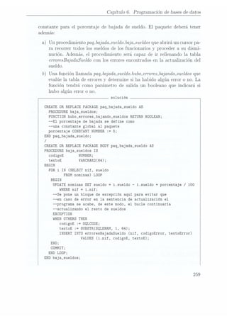 Capítulo 6. Programación de bases dedatos
constante para el porcentaje de bajada de sueldo. El
paquete deberá tener
además:
a) Un procedimiento paq_bajada_sueldo.
bajmsueldos queabrirá un cursor pa-
ra recorrer todos los sueldos de los funcionarios y proceder a su dismi-
nución. Además, el procedimiento será capaz de ir rellenando la tabla
erroresBajadaSuveldo conlos errores encontrados en la actualización del
sueldo.
b) Una función llamada paq_bajada_sueldo.hubo-erroresjajandmsueldos que
evalúe la tabla de errores y determine si ha habido algún error o no. La
función tendrá como parámetro de salida un booleano que indicará si
hubo algún error o no.
solución
CREATE OR REPLACE PACKAGE paq_bajada_sue1do AS
PRDCEDURE
baja_sue1dos;
FUNCTIÜN
hubo_errores_bajando_sue1dos RETURN BOOLEAN;
--El porcentaje de bajada se define como
--una constante global al paquete
porcentaje CDNSTANT
NUMBER := 5;
END paq_bajada_sue1do;
/
CREATE OR REPLACE PACKAGE BODY paq_bajada_sue1do AS
PROCEDURE baja_sue1dos IS
codigoE NUMBER;
textoE VARCHAR2(64);
BEGIN
FOR i IN (SELECT nif, sueldo
FROM nominas) LOOP
BEGIN
UPDATE
nominas
SET
sueldo
-i.sueldo
-i.sueldo
*porcentaje
/ 100
WHERE
nif =
i.nif;
--Se pone un bloque de excepción aqui para evitar que
--en caso de error en la sentencia de actualización el
--programa se acabe, de este modo, el bucle continuaría
--actualizando el resto de sueldos
EXCEPTION
WHEN
ÜTHERS
THEN
codigoE :=
SQLCODE;
textoE := SUBSTR(SQLERRM, 1, 64);
INSERT INTO
erroresBajadaSue1do (nif, codigoError, textoError)
VALUES (i.nif, codigoE, textoE);
END;
COMMIT;
END
LÜOP;
END
baja_sue1dos;
 