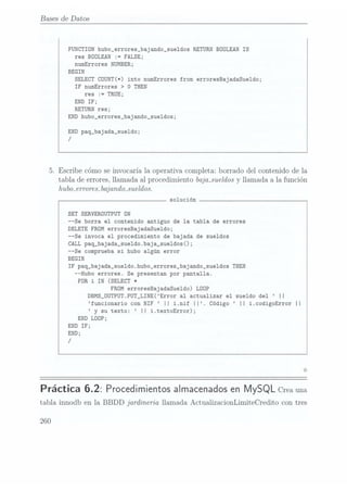 Bases de Datos
FUNCTION hubo_errores_bajando_sue1dos RETURN BÜOLEAN
IS
res
BDOLEAN := FALSE;
numErrores NUMBER;
BEGIN
SELECT
COUNT(*)
into
numErrores
from
erroresBajadaSue1do;
IF numErrores >
O THEN
res :=
TRUE;
END IF;
RETURN res;
END hubo_errores_bajando_sue1dos;
END paq_bajada_sueldo;
/
5. Escribecómoseinvocaríala operativa completa:borrado del contenidode la
tabla de errores,llamada al procedimientobajmsueldos
y llamada a la función
hubo-erroreabajandmsueldos.
solución
SET SERVERDUTPUT DN
--Se borra el contenido antiguo de la tabla de errores
DELETE FROM erroresBajadaSue1do;
--Se invoca el procedimiento de bajada de sueldos
CALLpaq_bajada_sueldo.baja_sueldos();
--Se comprueba si hubo algún error
BEGIN
IF paq_bajada_sueldo.hubo_errores_bajando_sue1dos
THEN
--Hubo errores. Se presentan por pantalla.
FOR iIN (SELECT *
FROMerroresBajadaSue1do) LOÜP
DBMS_0UTPUT PUT_LINE(Error al actualizar el sueldo del II
funcionario con NIF II i.nif II. Código II i.codigoError
Il
y su texto: II i.textoError);
END LOOP;
END IF;
END;
/
0
Práctica 6.2: Procedimientos
almacenados
en
MySQL Crea
una
tabla innodb en la
BBDD jardineria llamada ActualizacionLímíteCredito con tres
260
 