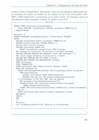 Capítulo 6. Programación de bases dedatos
campos: Fecha, CodigoCliente, Incremento. Crea un procedimiento almacenado pa-
ra actualizar los límites de crédito de los clientes en un°7o del total pedido entre
2008 y 2010 registrando el incremento en la tabla creada. Al
terminar, invoca al
procedimiento paraactualizar ellímite de Crédito enun 15
(7o.
solución
CREATE TABLE ActualizacionLimiteCredito(
Fecha DATETIME,
CodigoC1iente INTEGER,
Incremento NUMERIC(15,2)
) engine=innodb;
delimiter //
CREATEPROCEDURE
IncrementaLimCredito (IN
porcentaje INTEGER)
BEGIN
DECLARE
Tota1Pedidos,Credito,Incremento NUMERIC(15,2);
DECLARE
C1iente,Terminado INTEGER DEFAULT
O;
#cursor para recorrer clientes
DECLARE
curclientes CURSOR
FOR
SELECT
Limitecredito,CodigoC1iente FROM
Clientes;
#A1 terminar de recorrerse, se activará la variable terminado
DECLARE CONTINUE HANDLER
FOR SQLSTATE
O2000 SET
Terminado =
1;
#Si ocurre alguna excepción se producirá un rollback
DECLARE EXIT HANDLER
FOR NOT FOUND
rollback;
DECLARE EXIT HANDLER FOR SQLEXCEPTION
rollback;
OPEN
curC1ientes;
START TRANSACTION;
FETCH
curC1ientes INTO
Credito,C1iente; #primer cliente
WHILE
NOT Terminado DO
SELECT
SUM(Cantidad*PrecioUnidad) INTO
Tota1Pedidos #Tota1 de pedidos?
FROM
Deta11ePedidos
NATURAL JOIN
Pedidos WHERE
YEAR(FechaPedido)
BETWEEN
2008 AND 2010 AND Pedidos.CodigoCliente=Cliente;
IF Tota1Pedidos IS NOT NULL THEN
#Si hay pedidos
SET
Incremento=Tota1Pedidos*Porcentaje/100;
UPDATE
Clientes SET LimiteCredito=LimiteCredito+Incremento
WHERE
CodigoC1iente=C1iente;
INSERT INTO
ActualizacionLimiteCredito VALUES(now(),C1iente,Incremento);
END IF;
FETCH
curC1ientes INTO
Credito,C1iente; #siguiente cliente
END WHILE;
COMMIT;
END;
//
delimiter ;
call IncrementaLimCredito(15); #Invocar al procedimiento
261
 