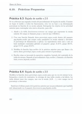 Bases de Datos
6.10. Prácticas Propuestas
Práctica 6.3: Bajada desueldo v.2.0
Se vaa efectuar una segundaversión del procedimiento de bajada de sueldo. Consiste
en bajar el sueldo a todos los funcionarios, esta vez en base a un determinado
porcentaje en función de su escala salarial. Extrapolar los objetos de la actividad
anterior para contemplar esta nueva situación, para ello:
1. Añade a la tabla funcionaosmominas un campo que represente la escala
salarial. El campo se llamará grupo y
será. de tipo CHAR
2. Crea una función llamada dame_porcentaje_segun_escaladentro del paquete
paq_bajada_sueldo queacepte como parámetro la escala salarial y devuelva
el porcentaje de disminución a aplicar. La equivalencia entre uno y otro se
hará mediante constantes globales al paquete: grupo A-10 7o, grupo B-8 (7o,
grupo C-5%, grupo D-3%.
3. Modica la función baja_sueldos dela práctica anterior para que llame a la
nueva damaporcentajasegun-escala para extraer el porcentaje.
4. Escribe cómo se invocaría la operativa completa: borrado del contenido de la
tabla de errores, llamada al procedimiento baja_sueldos yllamada a la función
hubmerrores-bajandmsueldos.
Práctica 6.4: Bajada desueldo v.3.0
Modica la función damaporcentajejegun_escala para que en vez de extraer la in-
formación a través de constantes, la extraiga de una tabla creada a tal efecto. La
tabla deberá tener dos campos, uno con la escala (A,B. ..) y
otro campo con el
porcentaje a descontar.
Sustituye el último punto de la práctica anterior por un procedimiento que también
esté almacenado en el paquete funcionarios. paq_bajada_sueldo. <>
262
 
