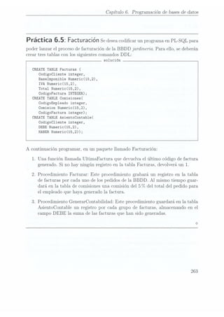 Capítulo 6. Programación de bases
de datos
Práctica Facturación Se
desea codicar
un programa
en PL-SQL
para
poder lanzar el proceso de facturación de la BBDD jardineria. Para ello, se deberán
crear tres tablas con los siguientes comandos DDL:
solución
CREATE TABLE Facturas (
Codigocliente integer,
Baselmponible Numeric(15,2),
IVA Numeric(15,2),
Total Numeric(15,2),
CodigoFactura INTEGER);
CREATE TABLE Comisiones(
CodigoEmp1eado integer,
Comision Numeric(15,2),
CodigoFactura integer);
CREATE TABLE AsientoContab1e(
Codigocliente integer,
DEBE Numeric(15,2),
HABER Numeric(15,2));
A continuación programar, en un paquete llamado Facturación:
1. Una función llamada UltimaFactura que devuelva el último código de factura
generado. Si no hay ningún registro en la tabla Facturas, devolverá un 1.
2. Procedimiento Facturar: Este procedimiento grabará un registro en la tabla
de facturas por cada uno de los pedidos de la BBDD. Al mismo tiempo guar-
dará en la tabla de comisiones una comisión del 5 %
del total del pedido para.
el emplea.doque haya generado la factura.
3. Procedimiento GenerarContabilidad: Este procedimiento guardará en la tabla
AsientoContable un registro por cada grupo de facturas, almacenando en el
campo DEBE la suma de las facturas que han sido generadas.
263
 
