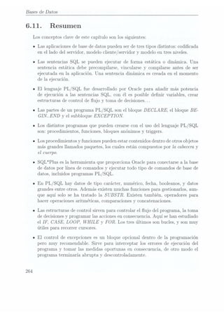 Bases de Datos
6.11.
264
Resumen
Los conceptos clave de este capítulo son los siguientes:
Las aplicaciones de basede datos pueden serde tres tipos distintos: codicada
en el lado del servidor, modelocliente/ servidory modelo en tresniveles.
Las sentencias SQL se pueden ejecutar de forma estática o dinámica. Una
sentencia estática debe precompilarse, vincularse y compilarse antes de ser
ejecutada en la aplicación. Una sentencia dinámica. es creada en el momento
de la ejecución.
El lenguaje PL/SQL fue desarrollado por Oracle para añadir más potencia
de ejecución a las sentencias SQL, con él es posible denir variables, crear
estructuras de control de ujo y toma de decisiones.. .
Las partesde un programa PL/SQL sonel bloqueDECLARE, el bloque BE-
GIN..END y el subbloque EX CEPTION.
Los distintos programas quepueden crearse
con el uso dellenguajePL
/ SQL
son: procedimientos, funciones, bloques anónimos y triggers.
Los procedimientos y funciones pueden estarcontenidos dentro de otros objetos
más grandes llamados paquetes, los cuales están compuestos por la cabecera y
el cuerpo.
SQL*Plus es la herramienta que proporciona Oracle para conectarse a la base
de datos por línea de comandos y ejecutar todo tipo de comandos de base de
datos, incluidos programas PL /SQL.
En PL/SQL hay datos de tipo carácter, numérico,fecha, booleanos,
y datos
grandes entre otros. Además existen muchas funciones para gestionarlos, aun-
que aquí solo se ha tratado la S
UBS TR. Existen también, operadores para
hacer operaciones aritméticas, comparaciones y concatenaciones.
Las estructuras de control sirven para controlar el ujo del programa, la toma
de decisionesy programar las accionesen consecuencia.Aquí se han estudiado
el IF, CASE, LOOP,
WHILE y FOR. Los tres últimos son bucles, y son muy
útiles para recorrer cursores.
El control de excepciones es un bloque opcional dentro de la programación
pero muy recomendable. Sirve para interceptar los errores de ejecución del
programa y tomar las medidas oportunas en consecuencia, de otro modo el
programa terminaría abrupta y descontroladamente.
 