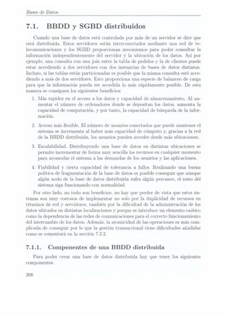 Bases de Datos
7.1. BBDD y SGBD distribuidos
Cuando una base de datos está controlada por más de un servidor se dice que
está distribuida. Estos servidores están interconectados mediante una red de te-
lecomunicaciones y los SGBD proporcionan mecanismos para poder consultar la
información independientemente del servidor y la ubicación de los datos. Así por
ejemplo, una consulta con una join entre la tabla de pedidos y la de clientes puede
estar accediendo a dos servidores con dos instancias de bases de datos distintas.
Incluso, si las tablas están particionadas es posible que la misma consulta esté acce-
diendo a más de dos servidores. Esto proporciona una especie de balanceo de carga
para que la información pueda ser accedida lo más rápidamente posible. De esta
manera se consiguen los siguientes benecios:
1. Más rapidez en el acceso a los datos y capacidad de almacenamiento. Al au-
mentar el número de ordenadores donde se depositan los datos, aumenta la
capacidad de computación, y por tanto, la capacidad de búsqueda de la infor-
mación.
2. Acceso más exible. El número de usuarios conectados quepuede mantener el
sistema se incrementa al haber más capacidad de cómputo y,
gracias a la red
de la BBDD distribuida, los usuarios pueden acceder desde más ubicaciones.
3. Escalabilidad. Distribuyendo una base de datos en distintas ubicaciones se
permite incrementar de forma muy sencilla los recursosen cualquier momento
para acomodar el sistema a las demandas de los usuarios y
las aplicaciones.
4. Fiabilidad y cierta capacidad de tolerancia a fallos. Realizando una buena
política de fragmentación de la base de datos es posible conseguir que aunque
algún nodo de la base de datos distribuida sufra algún percance, el resto del
sistema siga funcionando con normalidad.
Por otro lado, no todo son benecios, no hay que perder de vista que estos sis-
temas son muy costosos de implementar no solo por la duplicidad de recursos en
términos de red y servidores, también por la dicultad de la administración de los
datos ubicados en distintas localizaciones y porque se introduce un elemento caótico
como la dependencia delas redesde comunicacionespara el correcto funcionamiento
del intercambio de los datos. Ademas, la atomicidad de las operaciones esmás com-
plicada de conseguir por lo que la gestión transaccional tiene dicultades añadidas
como se comentará en la sección 7.3.2.
7.1.1. Componentes de una BBDD distribuida
Para poder crear una base de datos distribuida hay que tener los siguientes
componentes.
268
 