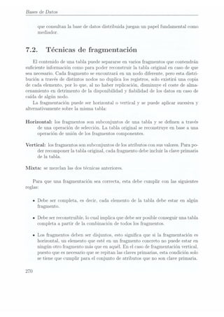 Bases de Datos
que consultan la base de datos distribuida juegan un papel fundamental como
media.dor.
7.2. Técnicas de fragmentación
El contenido de una tabla puede separarse envarios fragmentos que contendrán
suciente información como para poder reconstruir la tabla original en caso de que
sea necesario.Cada fragmento se encontrará en un nodo diferente, pero esta distri-
bución a través de distintos nodos no duplica los registros, solo existirá una copia
de cada elemento, por lo que, al no haber replicación. disminuye el coste de alma-
cenamiento en detrimento de la disponibilidad y abilidad de los datos en caso de
caída de algún nodo.
La fragmentación puede ser horizontal o vertical y se puede aplicar sucesiva y
alternativamente sobre la misma tabla:
Horizontal: los fragmentos son subconjuntos de una tabla y se denen a través
de una operación de selección. La tabla original se reconstruye en base a una
operación de unión de los fragmentos componentes.
Vertical: los fragmentos son subconjuntos de los atributos con susvalores. Para po-
der recomponer la tabla original, cada fragmento debe incluir la clave primaria
de la tabla.
Mixta: se mezclan las dos técnicas anteriores.
Para que una fragmentación sea correcta, esta debe cumplir con las siguientes
reglas:
IDebe ser completa, es decir, cada elemento de la tabla debe estar en algún
fragmento.
n Debe ser reconstruible, lo cual implica que debe serposible conseguir una tabla
completa a partir de la combinación de todos los fragmentos.
ILos fragmentos deben ser disjuntos, esto signica que si la fragmentación es
horizontal, un elemento que esté en un fragmento concreto no puede estar en
ningún otro fragmento más que en aquél. En el casode fragmentación vertical,
puesto que es necesarioque serepitan las claves primarias, esta condición solo
se tiene que cumplir para el conjunto de atributos que no son clave primaria.
270
 