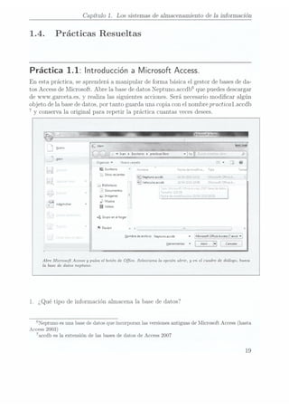 Capítulo 1. Los sistemas de almacenamiento de 1ainformación
1.4.
Prácticas Resueltas
Práctica 1.1: Introducción a Microsoft Access.
En esta práctica, se aprenderá a manipular de forma básica el gestor de basesde da-
tos Access
de Microsoft.Abre la base de
datos Neptunoaccdb que puedes
descargar
de www.garcetaes, y realiza las siguientes acciones. Será necesariomodicar algún
objeto de la basede datos, por tanto guarda una copia con el nombre practicalaccdb
7
y conserva laoriginal para repetir 1apráctica cuantasveces desees.
f í I
J'/_
Organizar
v
Nueva carpen
lEscritorio «i: rw- Fama es núüiue. Tip:
,4 Sitios
recientes
¡a Neptuncuccdb " Z LC .5" Hicrcscft ¿Fi-ze
..
E] Vehiculosaccdb 3 I JLC . ":r;;:v:
d, Biblioteeas _
1 Documentos s_
h
Imagenes
¡v Musica
«A! _
¡Administrar B deos
n; Grupoen el
hogar
1'- Equipc - 4
Hombre de
archivo: Neptuncmccdb
v
i Microsoft Office
Access (mccd
v]
rm
_
Herramientas
v ICancelar |
Abre Microsoft Access y
pulsa el botón de Office. Selecciona la opción abrir, y
en el cuadro de diálogo, busca
la base de datos neptuno.
1. ¿Qué tipo de información almacena la base de datos?
Neptuno es una basede datosque incorporanlas versiones
antiguas deMicrosoft Access
(hasta
Access 2003)
7accdb es la extensión de las bases de datos de Access 2007
19
 
