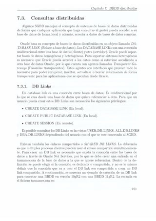 Capítulo 7. BBDD
distribuidas
7.3. Consultas distribuidas
Algunos SGBD manejan el concepto de sistemas de bases dedatos distribuidas
de forma que cualquier aplicación que haga consultas al gestor pueda acceder a su
base de datos de forma local y además, acceder a datos de bases dedatos remotas.
Oracle basa su concepto de basesde datos distribuidas en un objeto llamado DA-
TABASE LINK (Enlace abase de
datos). LosDATABASE LINKs son unaconexión
unidireccional entre una basede datos (cliente) y otra (servidor). Oracle puedesopor-
tar bases de datos homogéneas yheterogéneas. Parasoportar sistemas heterogéneos
es necesario que Oracle pueda acceder a los datos como si estuviese accediendo a
otra base de datos Oracle, por lo que cuenta con agentes llamados Transparent Ga-
teways (Pasarelas transparentes). Estos agentes son interfaces que proveen todo lo
necesario para poder recuperar, insertar, actualizar o borrar información de forma
transparente para las aplicaciones que se ejecutan desde Oracle.
7.3.1. DB Links
Un database link es una conexión entre bases de datos. Es unidireccional por
lo que se crea desde una base de datos que quiere referenciar a otra. Para que un
usuario pueda crear estos DB Links son necesarioslos siguientes privilegios:
n CREATE DATABASE LINK (En local).
u
CREATE PUBLIC DATABASE LINK (En local).
ICREATE SESSION (En remoto).
Es posibleconsultar los DB Links en lasvistas USER_DB_LIN KS, ALL_DB-LINKS
y DBA_DB_LINKS dependiendo del usuario con el que se estéconectado al SGBD.
Existen también los enlaces compartidos o SHARED DB LINKS. La diferencia
es quemúltiples procesos clientes pueden usar el enlace compartido simultáneamen-
te. Para crear un DB link es necesario que exista la conexión entre las bases de
datos a través de Oracle Net Services, por lo que se debe crear una entrada en el
tnsnames.ora de la base de datos a la que se quiere referenciar. Dentro de la de-
nición se puede elegir si la conexión es dedicada o compartida, y no es lo mismo
denir que la conexión que va a usar el DB link sea compartida a crear un DB
link compartido. A continuación, se muestra un ejemplo de creación de un DB link
para conectar una BBDD en versión 10gR2 con una BBDD 11gR2. La entrada en
el chero tnsnames.ora es:
271
 