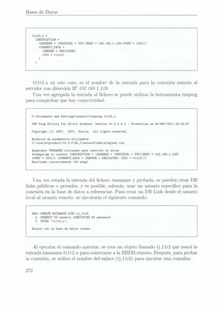Bases de Datos
t11r2_u =
(DESCRIPTION=
(ADDRESS=
(pnorocor = TCP)(HOST =
192.168.1.129)(PORT =
1521))
(CDNNECT_DATA
=
(SERVER=
DEDICATED)
(SID =
t11r2)
)
)
t11r2_u en este caso, es el nombre de la entrada para la conexión remota al
servidor con dirección IP 192.168.1129.
Una vez agregada la entrada al chero se puede utilizar la herramienta tnsping
para comprobar que hay conectividad:
C:Documents and Settingsusuario>tnsping t11r2_u
TNS Ping Utility for 32-bit Windows: Version 10.2.0.4.0 -Production on 05-MAY-2011 23:23:47
Copyright (c) 1997, 2007, Oracle. A11 rights reserved.
Archivos de parámetros utilizados:
C:orac1eproduct10.2.0db_1networkadminsq1net.ora
Adaptador TNSNAMBS utilizado para resolver el alias
Attempting to contact (DESCRIPTIDN = (ADDRESS =
(PROTOCOL = TCP)(HOST =
192.168.1.129)
(PORT =
1521)) (CONNECT_DATA
=
(SERVER =
DEDICATED) (SID = t11r2)))
Realizado correctamente (40 mseg)
Una vez creada la entrada del chero tnsnames y
probada, se pueden crear DB
links públicos o privados, y es posible, además, usar un usuario especíco para la
conexión en la base de datos a referenciar. Para crear un DB Link desde el usuario
local al usuario remoto, se ejecutaría el siguiente comando:
SQL> CREATEDATABASE LINKtj_11r2
2 CONNECT TD usuario IDENTIFIED BY password
3
USING t11r2_u;
Enlace con la base de datos creado.
Al ejecutar el comando anterior, se crea un objeto llamado tj_11r2 que usará la
entrada tnsnames t11r2_u para conectarse ala BBDD remota. Después, para probar
la conexión, se utiliza el nombre del enlace (tj_11r2) para ejecutar una consulta:
272
 