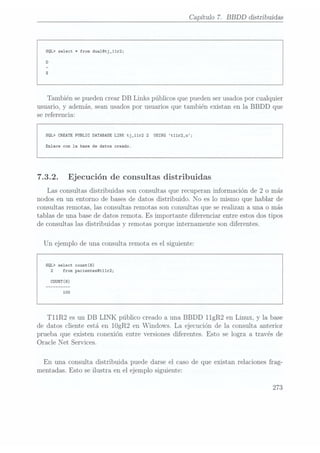 Capítulo 7. BBDD distribuidas
SQL> select *from dua1@tj_11r2;
También se pueden crear DB Links públicos que pueden serusados por cualquier
usuario, y además, seanusados por usuarios que también existan en la BBDD que
se referencia:
SQL> CREATEPUBLIC DATABASELINK tj_11r2 2
USING t11r2_u;
Enlace con la base de datos creado.
7.3.2. Ejecución de consultas distribuidas
Las consultas distribuidas son consultas que recuperan información de 2 o más
nodos en un entorno de bases de datos distribuido. No es lo mismo que hablar de
consultas remotas, las consultas remotas son consultas que se realizan a. unao más
tablas de una base de datos remota. Es importante diferenciar entre estos dos tipos
de consultas las distribuidas y remotas porque internamente son diferentes.
Un ejemplo de una consulta remota es el siguiente:
SQL> select count(8)
2 from pacientes0t11r2;
T11R2 es un DB LINK público creado a una BBDD 11gR2 en Linux, y la base
de datos cliente está en 10gR2 en Windows. La ejecución de la consulta anterior
prueba que existen conexión entre versiones diferentes. Esto se logra a través de
Oracle Net Services.
En una consulta distribuida puede darse el caso de que existan relaciones frag-
mentadas. Esto se ilustra en el ejemplo siguiente:
273
 