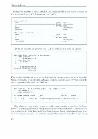 Bases de Datos
Primero se muestra la tabla PACIENTES, fragmentada en dos basesde datos en
distintos servidores y con la siguiente descripción:
SQL> desc pacientes
NOT NULL
NUMBER
VARCHAR2(100)
HABITACION
SQL) desc pacientes@t11r2
NOTNULL
NUMBER
VARCHAR2(100)
FECHA_ENTRADA DATE
Ahora, se consulta un paciente con ID 1, su habitación y fecha de ingreso:
SQL> select 1.id, 1.habitacion, r.fecha_entrada
2 from pacientes 1,
pacientesOt11r2 r
where 1.id=r.id
and 1.id=1
ID HABITACION FECHA_EN
10 26/04/11
Esta consulta extrae información de dos bases de datos ubicadas en servidores dis-
tintos, por tanto, es distribuida. Además, desde la base de datos servidor se puede
ver lo siguiente en la vista VSSESSION:
SQL> select sid, seria1#, username, program, event, machine ,server
2 from vSsession
3 where username=TJ;
SID SERIAL# USERNAME PROGRAM MACHINE
0RACLE.EXE SQL*Net message from client VILLEGUILLO DEDICATED
Esto demuestra que cada vez que se realice una consulta a una base de datos
remota, se abre una sesión conserver processdedicado si se dene en el tnsnamesora
que seadedicada. Dejar las conexionesabiertas puede llegar a ser un problema: si se
Va acrear un proceso que lanza cientos de consultas y
que va a muchos nodos en un
274
 