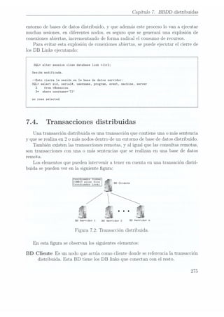 Capítulo 7. BBDD distribuidas
entorno de bases dedatos distribuido, y que además este proceso lo van a ejecutar
muchas sesiones,en diferentes nodos, es seguro que se generará una explosión de
conexiones abiertas, incrementando de forma radical el consumo de recursos.
Para evitar esta explosión de conexiones abiertas, se puede ejecutar el cierre de
los DB Links ejecutando:
SQL> alter session close database link t11r2;
Sesión modificada.
--Esto cierra la sesión en la base de datos servidor:
SQL) select sid, seria1#, username, program, event, machine, server
2 from vSsession
3* where username=TJ
no rows selected
7.4. Transacciones distribuidas
Una transacción distribuida es una transacción que contiene una o más sentencia
y que se realiza en 2 o más nodos dentro de un entorno de base dedatos distribuido.
También existen las transacciones remotas, y al igual que las consultas remotas,
son transacciones con una o más sentencias que se realizan en una base de datos
remota.
Los elementos que pueden intervenir a tener en cuenta en una transación distri-
buida se pueden ver en la siguiente gura:
oo:-ina-or o-a
COHHIT point sic:
Coordinador Local BD Cliente
.i
R
r
BD Servidor 1 no Servidor 2 BD
Servidor n

Figura 7.2: Transacción distribuida.
En esta gura se observan los siguientes elementos:
BD Cliente Es un nodo que actúa como cliente donde se referencia la transacción
distribuida. Esta BD tiene los DB links que conectan con el resto.
275
 