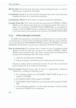 Bases de Datos
BD Servidor Son las bases de datos que contienen información que va a ser mo-
dicada por la transacción distribuida.
Coordinador Local Es un nodo que debe referenciar datos sobre otros nodos para
completar su parte de la transacción distribuida.
Coordinador Global El nodo donde se origina la transacción distribuida.
Commit Point Site Es el nodo que inicia las operaciones de COMMIT o ROLL-
BACK con las instrucciones dadas por el coordinador global. Este punto se
dene con el parámetro COMMITPOINTSTRENGTH, en un entorno ho-
mogéneo todas las BBDD tienen un parámetro como este. La base de datos
con el valor mayor en este parámetro se convierte en COMMIT POINT SITE.
7.4.1. TWO-PHASE COMMIT
Un SGBD debe garantizar la atomicidad en la información de sus basesde datos
y en los entornos con basesde datos distribuidas también. Para que esto seproduzca,
se usael mecanismo de TWO-PHASE COMMIT o proceso deCOIÑIMIT en entornos
distribuidos. Su ejecución es un poco más complicada. Se divide en 3 partes:
Fase de preparación Es la primera fase y consiste en que el coordinador global
informa a todos los nodos que van que se va a realizar CORIMIT o ROLL-
BACK. Esto se traduce en que cada nodo se prepara para una finalización de
la transacción distribuida. Para. ello realiza 2 tareas:
1. Almacena la información de Redologs.
2. Genera un bloqueo distribuido sobre la tabla para prevenir lecturas.
Cuando se realizan estas 2 operaciones el nodo dice que está comprometido
para la nalización de la transacción distribuida.
Fase de commit Después de que todos los nodos se comprometen a realizar la
transacción, se realizan los siguientes pasos:
1. El coordinador global avisa al COMMIT POINT SITE de que se va a
realizar el COMMIT.
2. El COMMIT POINT SITE realiza el COMMIT.
3. El COMMIT POINT SITE indica al coordinador global que hizo el COM-
MIT.
4. Los coordinadores globales y
locales envían mensajes a todos los nodos
para hacer COMMIT de la transacción.
276
 