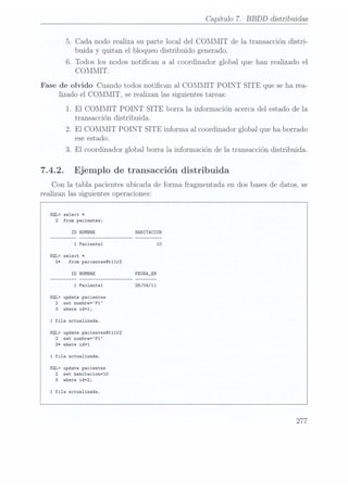 Capítulo 7. BBDD distribuidas
5. Cada nodo realiza su parte local del COMMIT de la transacción distri-
buida y quitan el bloqueo distribuido generado.
6. Todos los nodos notican a al coordinador global que han realizado el
COMMIT.
Fase de olvido Cuando todos notican al COMMIT POINT SITE que se ha rea-
lizado el COMMIT, se realizan las siguientes tareas:
1. El COMMIT POINT SITE borra la información acerca del estado de la
transacción distribuida.
2. El COMMIT POINT SITE informa al coordinador global que ha borrado
ese estado.
3. El coordinador global borra la información de la transacción distribuida.
7.4.2. Ejemplo de transacción distribuida
Con la tabla pacientes ubicada de forma fragmentada en dos bases dedatos, se
realizan las siguientes operaciones:
select *
from pacientes;
ID NOMBRE HABITACION
1
Pacientel
select *
from pacientes@t11r2
ID NOMBRE
1 Pacientel 26/O4/11
update pacientes
set nombre=P1
where id=1;
1
fila actualizada.
SQL> update pacientes@t11r2
2 set nombre=P1
3* where id=1
1 fila actualizada.
SQL> update pacientes
2 set habitacion=10
3 where id=2;
1
fila actualizada.
277
 