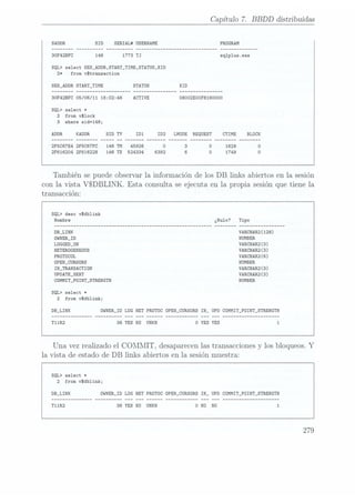 Capítulo 7. BBDD distribuidas
SADDR
SID SERIAL# USERNAME PROGRAM
30F42BFC 1773 TJ sq1p1us.exe
SQL> select SES,ADDR,START_TIME,STATUS,XID
2* from vstransaction
SES_ADDR START_TIME
30F42BFC 05/06/11 16:02:46
ACTIVE 08002EO0F818000O
SQL> select t
2 from vslock
3 where sid=146;
ADDR KADDR LMODE REQUEST CTIME
2F5C67E4 2F5C67FC 146 TM 45926
2F616204 2F616228 146 TX 524334 6392
También se puede observar la información de los DB links abiertos en la sesión
con la vista VSDBLINK. Esta consulta se ejecuta en la propia sesión que tiene la
transacción:
SQL> desc vsdblink
DB_LINK vmcmazuzs)
OHNERJD NUMBER
LOGGED_0N VARCHAR2(3)
HETEROGENEOUS VARCHAR2 (3)
PROTÜCDL VARCHAR2(6)
opmLcunsons NUMBER
IN_TR.ANSACTION vacunas)
UPDATE_SENT VARCHAR2(3)
COMHIT_POINT_STRENGTH NUHBER
SQL> select #
2 from vsdblink;
DB_LINK OWNER_ID LOG HETPRDTOC ÜPEN_CURSORS
IN_ UPD CÜMIT_POINT_STRENGTH
38 YES N0
UNKN
Una vez realizado el COMMIT, desaparecen las transacciones y los bloqueos. Y
la vista de estado de DB links abiertos en la sesión muestra:
SQL) select t
2 from vSdb1ink;
DB_LINK 0HNER_ID LOG HETPROTOC 0PEN_CURSORS
IN_ UPD COMMIT_POINT_STRENGTH
38 YES ND UNKN
279
 