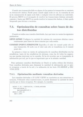 Bases
de Datos
Cuando una transacción falla en alguno de los puntos la transacción se convierte
en transacción dudosa. Puede pasar cuando algún nodo se cae, la conexión de red
en la comunicación de algún nodo falla o cualquier error de software no controlado.
El proceso RECO es el encargado de resolver las transacciones dudosas automáti-
camente y hasta que REC O no pueda resolver la transacción dudosa, el dato queda
bloqueado para lectura o escritura.
7.5. Optimización de consultas sobre bases de da-
tos distribuidas
Cuando serealiza una consulta distribuida, hay que tener en cuenta los siguientes
parámetros:
OPEN_LINKS Congura la cantidad de máxima de conexiones abiertas concu-
rrentemente para bases dedatos remotas por cada sesión.
COMMIT_POINT_STRENGTH Especica el valor de commit point site en
una transacción. El nodo con el valor n1ás alto se transforma en el commit
point site.
Lo primero a tener en cuenta de optimización de consultas distribuidas son las
estadísticas, tanto de las estadísticas de sistemas, como las de todos los segmen-
tos que puedan intervenir en la consulta. Se ha de recordar que es transmisión de
información por red, por lo que es importante que se la mínima cantidad.
Para optimizar consultas distribuidas en Oracle se suelen utilizar dos técnicas.
Usar consultas derivadas para disminuir la cantidad de información que se quie-
re recuperar a través de la red y la utilización de los hints N
QMERGE y
DRI-
VINGLSI TE.
7.5.1. Optimización mediante consultas derivadas
Las consultas derivadas o IN
LINE VIE WS
se convierten en una estructura en
memoria. Utilizando estas construcciones, se puede disminuir la cantidad de infor-
mación que se desearecuperar. Por ejemplo, la consulta:
select l.id, l.habitacion, r.fecha_entrada
from pacientes 1,
pacientes@t11r2 r
where 1.id=r.id
and 1.id=1
280
 