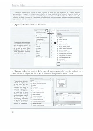 Bases de Datos
Observando las tablas de la base de datos Neptuno, se puede ver que hay tablas de Clientes, Emplea-
dos, Pedidos, Productos, Proveedores, etc. Al abrir las tablas haciendo doble clic sobre ellas, se muestra la
infonnación que contiene, por ejemplo, la tabla de productos almacena información sobre alimentación y de-
rivados, por tanto, Neptuno es el sistema de información de una empresa que importa y eazportacomestibles
especialesde todo el mundo.
2.
¿Qué objetostiene la basede datos?
ÏrSBíaTM---wl < Id.d Todos
los
ObJQÍOS
deAccess
Dplazarse
l lacategoría 13m -
6
De leyar C°""'*
s formularios
Iipode
objeto . m;
Catalogo
i
Si
Personalizado e
7)
K
((
(4
Iablas
yvistas
relacionadas
Fecha
de
¡reacion Etiquetas
decliente
fecha
de
modicacion nm".
Desplegando la lista del pa-
nel lateral izquierdo de Ac-
cess, se puede obtener un
listado
detodos
losobjetos 5°""
de la base de datos clasi- E°""'-"¡°5
cados por tipos, es decir, Worms
tablas, consultas, formula- Eaginas
rios, informes, etc. Macro;
Módulos
Todos
los
objetos
de
Access
Filtrar
por
grupo Lista
alfabética
deproductos
¿EE
Twin Productos
por
categoría
Resumen
de
ventas
por
año
Resumen
de
ventas
por
trimestre
Subintorme
Catalogo
Subiriíorme
ventas
por
año
440040
Subiriionrie
ventas
por
categoria
4
4 TOÍMQS
d!VGHÍIS
D0!
Cllidld
o ventas
de
empleado
por
país
ventas
por
año
3. Explora todos los objetos de la base de datos, poniendoespecialénfasisen el
diseñode cada objeto, esdecir, en la forma en la que estánconstruidos.
Todos
los
obietos
de
Access <
r j pjd
- --r-- --- -- r >EtE|l¿:
e e c:
Consultas
Consuita
de
pedidos J pu,
A
Para explorar el conte-
nido de un objeto, bas-
ta con hacer un do-
ble clic con el botón
izquierdo del ratón y
examinar el panel fron-
tal. Para ver el diseño
se pulsa con el botón
derecho del ratón y
se selecciona la opción
Diseño. Por ejemplo,
la consulta Subtotales
por pedido consiste en
un listado de los pedi-
dos con su coste total.
Detalle
de
pedidos
con
descuento 7'°P'°°"°
iÏ
Precioumdad
L_
Facturas
Filtro
íacturas
Lista
ambetica
de
producto:
Lista
de
productos
actual
Los
die:
productos
mas
caros
C-mpo:
iapeaiao Subtotal:
SumaICMonedaIMetE
Tabla:
¿Detalles
de
pedidos
Productos
por
categoria l Total:
ihqrupnr
por Expresion
Orden:
Productos
sobre
elprecio
medio Mostrar: T}
Pedidos
trimestrales
Resumen
d!
VEMM
D0!
IÑO cmem:
i
Resumen
de
ventas
por
trimestre
E Zoom
Subtotalesporpedido '
'
y. " l
ÍSTototaI:
scanamdonedaweooLx-udadlcmhda
Totales
de
ventas
por
cantidad
r mnuwvloo
léiliíéi
 