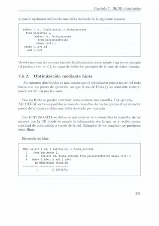 Capítulo 7. BBDD
distribuidas
se puede optimizar utilizando una tabla derivada de la siguiente manera:
select 1.id, l.habitacion, r.fecha_entrada
from pacientes 1,
(select id, fecha_entreda
from pacientes@t11r2
where id=1) r
where 1.id=r.id
and 1.id=1
De esta manera, serecupera tan solo la información concerniente a un único paciente
(el paciente con id=1), en lugar de todos los pacientes de la base de datos remota.
7.5.2. Optimización mediante hints
En entornos distribuidos es más común que el optimizador pueda no ser del todo
bueno con los planes de ejecución, así que el uso de Hints (y su constante control)
puede ser útil en mucho casos.
Con los Hints se pueden controlar cómo realizar una consulta. Por ejemplo,
NO_MERGE evita los posibles no usosde consultas derivadas porque el optimizador
puede determinar cambiar una tabla derivada por una join.
Con DRIVINGSITE se dene en qué nodo se va a desarrollar la consulta, de tal
manera que la BD donde se mezcle la información sea la que va a recibir menor
cantidad de información a través de la red. Ejemplos de los cambios que producen
estos Hints:
Ejecución sin hint:
SQL> select 1.id, 1.habitacion, r.fecha_entrada
2 from pacientes 1,
3
(select id, fecha_entrada from pacientes@t11r2 where id=1) r
4
where l.id=r.id and l.id=1
ID
HABITACION FECHA_EN
10 26/04/11
281
 