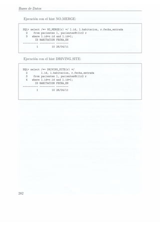 Bases de Datos
Ejecucióncon el
hint NOJIERGE:
SQL> select /*+ N0_MERGE(r) */ l.id, l.habitacion, r.fecha_entrada
2 from pacientes 1, pacientes@t11r2 r
3 where 1.id=r.id and 1.id=1;
ID HABITACION FECHA_EN
10 26/04/11
Ejecuciónconel hint DRIVINCLSITE:
SQL> select /*+ DRIVING_SITB(r) */
2 1.id, 1.habitacion, r.fecha_entrada
3 from pacientes 1, pacientes@t11r2
r
where 1.id=r.id and 1.id=1;
ID HABITACION FECHA_EN
10 26/O4/11
282
 