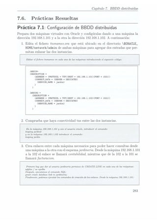 Capítulo 7. BBDD distribuidas
7.6. Prácticas Resueltas
Práctica 7.1: Configuración deBBDD distribuidas
Prepara dos máquinas virtuales con Oracle y congúralas dando a una má.quina la
dirección 192.168.1.101 y a la otra la dirección 192.168.1.102. A continuación:
1. Edita el chero tnsnamesora que está ubicado en el directorio SORACLE_
HOME/network/ admin de ambas máquinas para agregar dos entradas que per-
mitan enlazar las dos instancias.
Editar el chero tnsnames en cada una de las máquinas introduciendo el siguiente código:
JARDIN=
(DESCRIPTIDN
(ADDRESS
-(PROTOCOL
= TCP)(HOST
=
192.168.1.101)(PDRT
(CÜNNECT_DATA
=
(SERVER =
DEDICATED)
(SERVICE_NAME
=
jardin)
)
)
JARDIN2 =
(nsscnrprron =
(ADDRESS=
(PRDTOCOL =
TCP)(HOST =
192.168.1.102)(PDRT
(CONNECT_DATA
=
(SERVER =
DEDICATED)
(SERVICE_NAME
=
jardin)
)
)
2. Comprueba que haya conectividad tns entre las dos instancias.
En la máquina 192.168.] .101 y
con el usuario oracle, introducir el comando:
tnsping jardin2
y
en la máquina 192.168.]
.102 introducir el comando:
tnsping jardin
3. Crea enlaces entre cada máquina. necesarios parapoder hacer consultas desde
una máquina a la otra con el esquemajardineria. Desde la máquina 192. 168.1.101
a la 102 el enlace se llamará contabilidad, mientras que de la 102 a la 101 se
llamará facturacion.
Primero hay que dar al usuario jardineria permisos de CREATE LINK
en cada una de las máquinas:
sqlplus / as sysdba
Después, ejecutamos el comando SQL:
grant create database link to jardineria;
Finalmente, podemos ejecutar los comandos de creación de los enlaces. Desde la máquina 1921631.101:
283
 