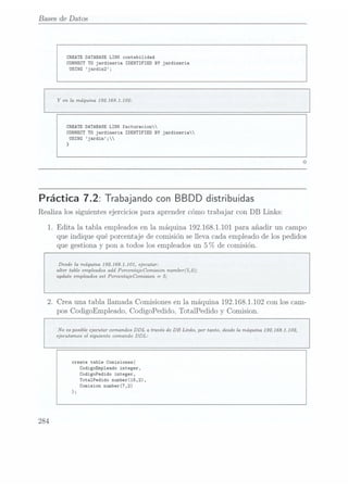 Bases de Da tos
CREATE DATABASE
LINK contabilidad
CONNECT T0jardineria IDENTIFIED BY jardineria
USING jardin2;
Y
en la máquina 192.J68.1.102:
CREATE DATABASE
LINK facturacion
CONNECT T0jardineria IDENTIFIED BY jardineria
USING
jardin;
}
Práctica 7.2: Trabajando conBBDD distribuidas
Realiza los siguientes ejercicios para aprender cómo trabajar con DB Links:
1. Edita la tabla. empleados en la. máquina 192.168.1101 para añadir un campo
que indique qué porcentaje de comisión se lleva cada empleado de los pedidos
que gestiona y pon a todos los empleados un 5 C78 de
comisión.
Desde la máquina 1921631.101, ejecutar:
alter table empleados addPorcentajeComision number(5,2);
update empleados set PorcentajeComision. =
5;
2. Crea una tabla llamada Comisiones en la máquina 192.168.1102 con los cam-
pos CodigoEmpleado, CodigoPedido, TotalPedido y
Comision.
No es posible ejecutar comandos DDL a. través de DB Links, por tanto, desde la máquina 1921681.102,
ejecutamos el siguiente comando DDL:
create table Comisiones(
CodigoEmp1eado integer,
CodigoPedido integer,
TotalPedido number(15,2),
Comision number(7,2)
);
284
 
