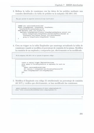Capítulo 7. BBDD distribuidas
3. Rellena la tabla de comisiones con los datos de los pedidos mediante una
consulta distribuida a 1atabla de pedidos en la máquina 192.168.1.101.
Hay que ejecutar la siguiente sentencia de tipo insert-select:
INSERT into comisionesccontabilidad
SELECT CodigoEmp1eado, CodigoPedido, Tota1Pedido,
Tota1PedidotPorcentajeComision/100
FROM Empleados inner join Clientes on
Empleados.CodigoEmp1eado=C1ientes.CodigoEmp1eadoRepVentas natural join
(select Codigocliente,CodigoPedido,sum(Cantidad*PrecioUnidad) as
Tota1Pedido from Pedidos natural join Deta11ePedidos
group
by Codigocliente,CodigoPedido) Totales
4. Crea un trigger en la tabla Empleados que mantenga actualizada la tabla de
comisiones cuandose modica el porcentaje de comisión de la misma. Modica
la comisión de un empleado y comprueba que, efectivamente seha modicado.
En la máquina 192.168.1.101 se ejecuta el siguiente código:
create or replace trigger Tímpleadocomisiones
after update of PorcentajeComision on empleados for each row
begin
update
comisionescontabilidad
set comision = totalpedidotznev.Porcentajecomision/100
where CodigoEmp1eado=:o1d.CodigoEmp1eado;
end;
/
5. Modica el Empleado con código 31 estableciendo un porcentaje de comisión
del 10 70 y verica que efectivamente, se han modicado las comisiones:
update empleados set porcentajecomision=10 where codigoempleado=31;
select *fmm comisiones@contabilidad where
codigoempleado=31;
285
 