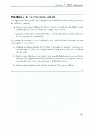 Capítulo 7. BBDD
distribuidas
Práctica 7.4: Fragmentación vertical
Una aplicación comercial de marketing tiene una tabla de clientes muy grande con
los siguientes campos:
ICampos principales: Código de Cliente, Nombre, Apellidol, Apellido2, email,
identicador de facebook, dirección, código postal y país.
ICampos secundarios: película favorita 1, pelicula favorita 2, hobbie 1, hobbie
2, otros intereses y comentarios.
Se pretende fragmentar la tabla utilizando una base de datos distribuida de dos
nodos, para lo cual se pide:
1. Realizar la fragmentación de la tabla separando los campos principales y
creándolos enun nodo y los campos secundarios(gustos y aciones) creándolos
en otro nodo.
2. Crear un procedimiento que muestre por pantalla la información de un cliente
determinado. El procedimiento recibirá como parámetro el código de cliente y
consultará los dos nodos para mostrar toda la información.
3. Crear un prodecimiento que elimine un cliente de la base de datos.
287
 