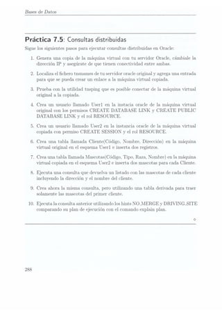 Bases de Datos
Práctica 7.5: Consultas distribuidas
Sigue los siguientes pasos para ejecutar consultas distribuidas en Oracle:
1.
10.
288
Genera una copia de la máquina virtual con tu servidor Oracle, cámbiale la
dirección IP y asegúrate de que tienen conectividad entre ambas.
.Localiza el chero tnsnames detu servidor oracle original y agrega una entrada
para que se pueda crear un enlace a la máquina virtual copiada.
.Prueba con la utilidad tnsping que es posible conectar de la máquina virtual
original a la copiada.
Crea un usuario llamado Userl en la instacia oracle de la máquina virtual
original con los permisos CREATE DATABASE LINK y CREATE PUBLIC
DATABASE LINK y el rol RESOURCE.
.Crea un usuario llamado User2 en la instancia oracle de la máquina virtual
copiada con permiso CREATE SESSION y el rol RESOURCE.
.Crea una tabla llamada Cliente(Código, Nombre, Dirección) en la máquina
virtual original en el esquema Userl e inserta dos registros.
.Crea una tabla llamada lIascotas(Código, Tipo, Raza, Nombre) en la máquina
virtual copiada en el esquema User2e inserta dos mascotas para cada Cliente.
.Ejecuta una. consulta que devuelva un listado con las mascotas de cada cliente
incluyendo la dirección y el nombre del cliente.
.Crea ahora la misma consulta, pero utilizando una tabla derivada para traer
solamente las mascotas del primer cliente.
Ejecuta la consulta anterior utilizando los hints NO_MERGE y DRIVING_SITE
comparando su plan de ejecución con el comando explain plan.
 