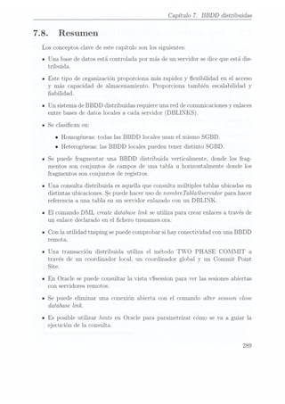 7.8.
Capítulo 7. BBDD distribuidas
Resumen
Los conceptos clave de este capítulo son los siguientes:
Una base de datos está controlada por más de un servidor se dice que está dis-
tribuida.
Este tipo de organización proporciona más rapidez y exibilidad en el acceso
y más capacidad de almacenamiento. Proporciona también escalabilidad y
abilidad.
Un sistema de BBDD distribuidas requiere una red de comunicacionesy enlaces
entre bases de datos locales a cada servidor (DBLINKS).
Se clasican en:
o Homogéneas: todas las BBDD locales usan el mismo SGBD.
o Heterogéneas: las BBDD locales pueden tener distinto SGBD.
Se puede fragmentar una BBDD distribuida verticalmente, donde los frag-
mentos son conjuntos de campos de una tabla u horizontalmente donde los
fragmentos son conjuntos de registros.
Una consulta distribuida es aquella que consulta múltiples tablas ubicadas en
distintas ubicaciones.
Se puede
hacer uso
de nombre
Tabla@servidor para
hacer
referencia a una tabla en un servidor enlazado con un DBLINK.
El comando DML create database link se utiliza para crear enlaces através de
un enlace declarado en el chero tnsnamesora.
Con la utilidad tnsping se puedecomprobar si hay conectividad con una BBDD
remota.
Una transacción distribuida utiliza el método TWO PHASE COMMIT a
través de un coordinador local, un coordinador global y un Commit Point
Site.
En Oracle se puede consultar la vista vSsession para ver las sesionesabiertas
con servidores remotos.
Se puede eliminar una conexión abierta con el comando alter session close
database link.
Es posible utilizar hints en Oracle para parametrizar cómo se va a guiar la
ejecución de la consulta.
289
 