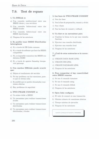 Bases
de Datos
7.9. Test de repaso
1. Un DBLink es
a) Una conexión unidireccional entre una
BBDD cliente y una servidora
b) Una conexión bidireccional entre dos
BBDD locales
c) Una conexión bidireccional entre dos
BBDD distribuidas
d) Ninguna de las anteriores
2. Es posible tener BBDD Distribuidas
heterogéneas
a) Si, a través de DB Links comunes
b) Si, a t.ravésde software que hace las BBDD
compatibles
c) No, es imposiblecomunicar dosBBDD con
distintos SGBD
d) Sí, a travésde agentes
llamados transpa-
rent gateways
3. Con muchos DBLinks puede ocurrir
que:
a) Mejora el rendimiento del servidor
b) No hay problemacon lasconexiones, pues-
to que se cierran solas
c) Es posible quese queden
demasiadas cone-
xiones abiertas
d) Hay problemas deseguridad
4. TWO PHASE COMMIT es
a) Un enlace doblea BBDD
b) Un mecanismo para realizar transacciones
locales
c) Un mecanismo pararealizar transacciones
distribuidas
d) Un mecanismo pararealizar transacciones
distribuidas y locales
290
5. Las fases de TWO PHASE COMMIT
a Son dos fases
b Son la fasede preparación, commit y olvido
c Son 4
fases
)
)
)
d) Son las fases de commit. y rollback
6. Un hint es un mecanismo para
a) Cambiar la forma en la que una consulta
funciona
b) Ejecutar una consulta distribuida
c) Ejecutar una consulta local
d) Ninguna de las anteriores
7. ¿Cuál de estas sentencias es la correc-
ta?
a) CREATE DATA BASE LINK;
b) CREATE DB LINK:
c) CREATE DATABASE LINK;
d) Ninguna de las anteriores
8. Para comprobar si hay conectividad
entre BBDD remotas
a) Se usa elcomando tnsnames
b) Se usa el comando using
c) Se usa el comando dblink
d) Ninguna de las anteriores
9. Open links congura:
a) El valor de commit en una transacción
b) Máximo número de conexiones abiertas
c) Tiempo máximo deejecución
d) Ninguna de las anteriores
 