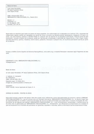 Iván López Montalbán
M3 Jesús Castellano Pérez
John Ospino Rivas
ISBN: 978-84-9281-291-2
IBERGARCETA PUBLICACIONES,
S.L., Madrid 2011
Edición: 1.°
Impresión: 3.
N.° de páginas: 328
Formato: 20 x 26 cm
Reservados los derechos para todos los países de lengua española. De conformidad con lo dispuesto en el artículo 270 y siguientes del
código penal vigente, podrán ser castigados con penas de multa y privación de libertad quienes reprodujeren o plagiaren, en todo o en
parte, una obra literaria, artística o cientíca fijada en cualquier tipo de soporte sin la preceptiva autorización. Ninguna parte de esta
publicación, incluido el diseño de la cubierta, puede ser reproducida, almacenada o trasmitida de ninguna forma, ni por ningún medio,
sea éste electrónico, químico, mecánico, electro-óptico, grabación, fotocopia o cualquier otro, sin la previa autorización escrita por parte
de la editorial.
Diríjase a CEDRO (Centro Español de Derechos Reprográcos), www.cedro.org, si necesita fotocopiar o escanear algún fragmento de esta
obra.
COPYRIGHT © 2011 IBERGARCETA PUBLICACIONES, S.L.
info@garceta.es
Bases de Datos
©
Iván López Montalbán, Ma Jesús Castellano Pérez, John Ospino Rivas
1.° edición, 3.° impresión
OI: 0078/2012
ISBN: 978-84-9281-291-2
Deposito Legal: M-33366-2011
Imagen de cubiertazpisotskii ©
fotoIia.com
Impresión:
PRINT
HOUSE, marca
registrada de
Copiar, S.
A.
IMPRESO ENESPAÑA-PRINTED IN SPAIN
Nota sobre enlaces a páginas web ajenas: Este libro puede incluir referencias a sitios web gestionados por terceros y ajenos a IBERGAR-
CETA PUBLICACIONES,S.L., que se incluyen sólo con nalidad informativa. IBERGARCETA PUBLICACIONES,S.L., no asume ningún tipo
de responsabilidad por los daños y perjuicios derivados del uso de los datos personales que pueda hacer un tercero encargado del man-
tenimiento de las páginas web ajenas a IBERGARCETA PUBLICACIONES, S.L., y del funcionamiento, accesibilidad y mantenimiento de
los sitios web no gestionados por IBERGARCETA PUBLICACIONES,S.L., directamente. Las referencias se proporcionan en el estado en
que se encuentran en el momento de publicación sin garantías, expresas o implícitas, sobre la información que se proporcione en ellas.
 