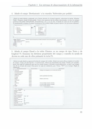 Capítulo 1. Los sistemas de almacenamiento de Ia información
4. Añade
el campo Destinatario
a la consulta Subtotales por
pedido.
Entra en modo diseño y pulsando con el botón derecho en el panel superior, selecciona la opción Mostrar
Tabla. Después,
añade la tabla pedido. Verás cómo aparecen las dos tablas relacionadas, en una, los campos
genéricos del pedido (FechaPedido,FechaEntrega,etc.) y en la otra, el detalle
de cada uno de los pedidos.
A continuación, arrastra el campoDestinatario
de la tabla Pedido al panel inferior (en la tercera columna).
Deïaïle:
de[ELÏIZJC
a ïeaidr:
FecnaEntiega
FechaEnvio
FoimaEnvío
¡-
Cnigo
1 :
Destinatario
-
DirecdonDe
stin
riunannminn
'
i Ianeaiao
9
ldPiodueto
PreeioUnidId
Cantidad
Descuento
Subtotal.
SumnCMonednIPvecioUmdad]cnntidldlu-[Descueiito]i100r100)
Destinatario i;
Pedidos
¡impresion Agiupnr
por
3.
5. Añade el
campo Email
a la
tabla Clientes,
es un campo de tipo
Texto y de
longitud 75. Examina las distintas propiedades
del campo y consulta la
ayuda de
Accessen
cada uno de ellos pulsando la tecla F1.
Entra en modo diseño y aparecerá la lista de campos
de la tabla.
Añade una nueva la y completa el nombre
de campo, el tipo y la descripción. A continuación, rellena las
propiedades del campo.
Puedes, por ejemplo,
poner una regla
de validación para quelos emails tengan el formato nombre@dominio, esdecir, que tengan
una @ en el terio del email. Para poner la regla
de validación, pon Como *@* en el campo Regla
de
validación
Nombre
de!
campo Tipo
de datos Descripción
i Idcliente Texto Código
únicobasado
enel nombre
delcliente.
Nombrecompañía Texto
Nombrecontacto Texto
Cargocoritacio Texto
Dirección Texto Ca|le
oapartado
de correos.
Ciudad Texto
Región Texto Estado
oprovincia.
códPostal Texto
País Texto
Telefono Texto incluye
código
de país
o
de área.
Fax Texto Incluye
codigo
de país
o
de área.
Email Texto Nuevo
Campo
añadido
Propiedaues
delcampo
General
aúsqueu
Tamaño
del
campo 75
Formato
Mascara
deentrada
Título
 